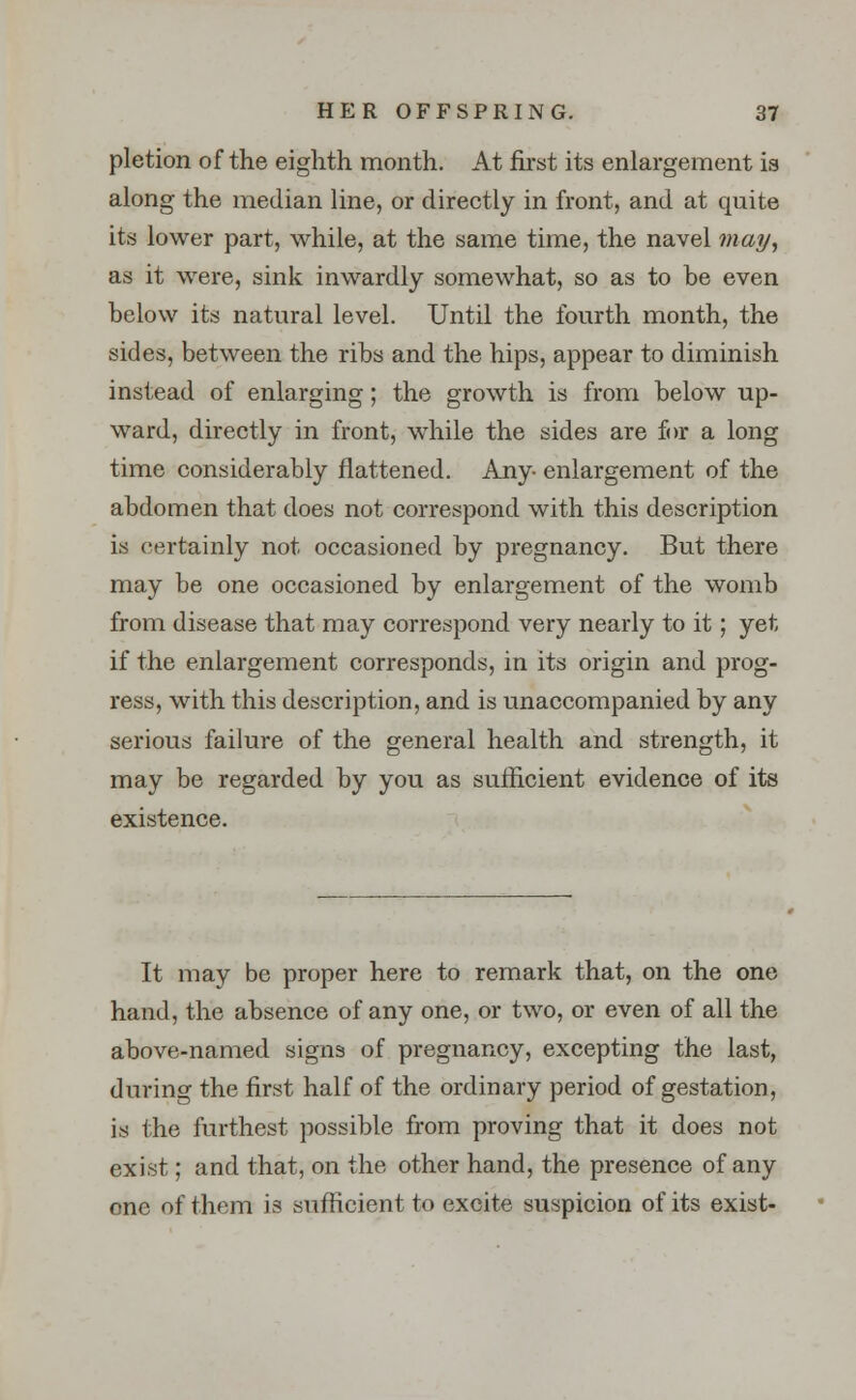 pletion of the eighth month. At first its enlargement is along the median line, or directly in front, and at quite its lower part, while, at the same time, the navel may, as it were, sink inwardly somewhat, so as to be even below its natural level. Until the fourth month, the sides, between the ribs and the hips, appear to diminish instead of enlarging; the growth is from below up- ward, directly in front, while the sides are for a long time considerably flattened. Any- enlargement of the abdomen that does not correspond with this description is certainly not occasioned by pregnancy. But there may be one occasioned by enlargement of the womb from disease that may correspond very nearly to it; yet if the enlargement corresponds, in its origin and prog- ress, with this description, and is unaccompanied by any serious failure of the general health and strength, it may be regarded by you as sufficient evidence of its existence. It may be proper here to remark that, on the one hand, the absence of any one, or two, or even of all the above-named signs of pregnancy, excepting the last, during the first half of the ordinary period of gestation, is the furthest possible from proving that it does not exist; and that, on the other hand, the presence of any one of them is sufficient to excite suspicion of its exist-