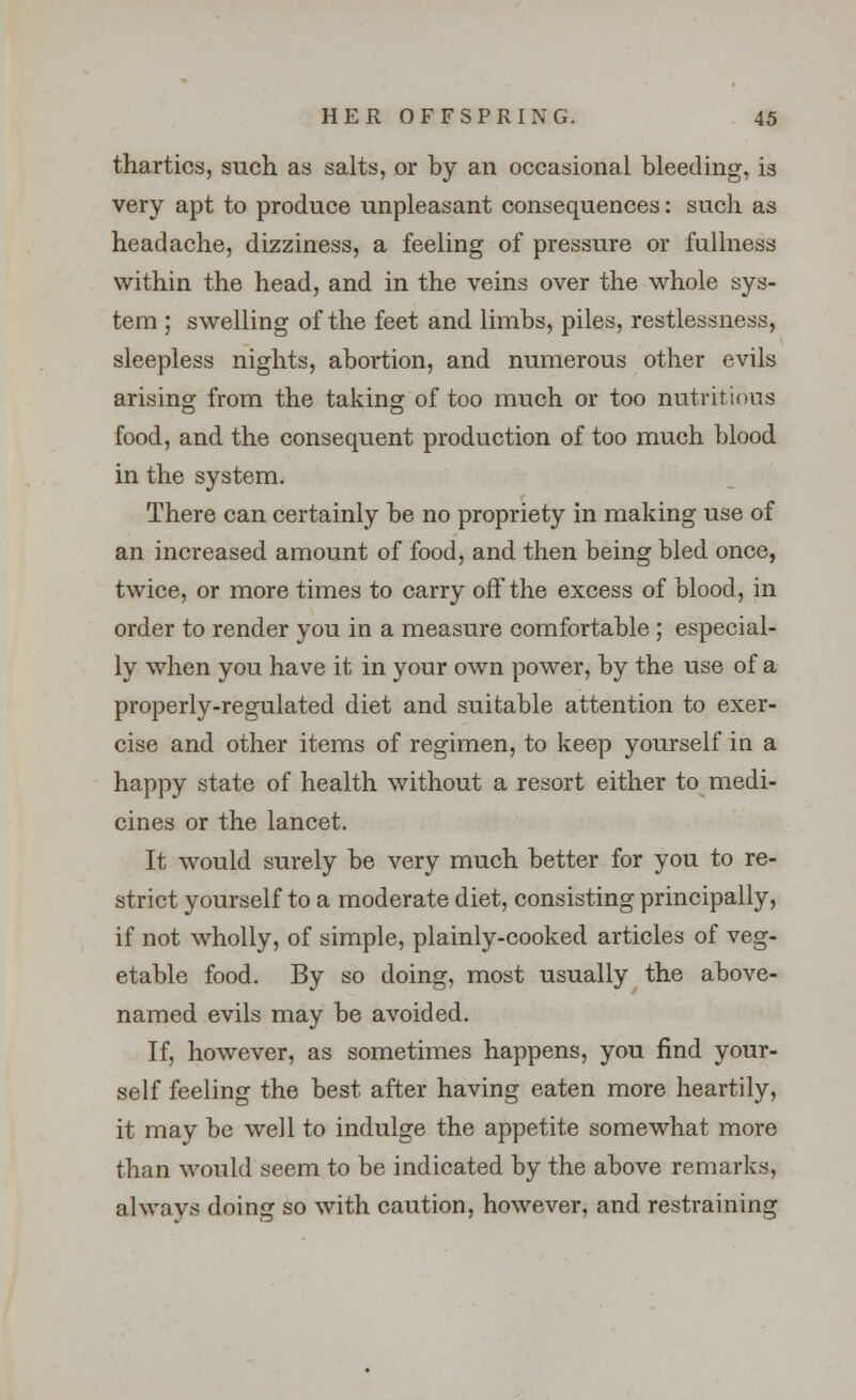 thartics, such as salts, or by an occasional bleeding, is very apt to produce unpleasant consequences: such as headache, dizziness, a feeling of pressure or fullness within the head, and in the veins over the whole sys- tem ; swelling of the feet and limbs, piles, restlessness, sleepless nights, abortion, and numerous other evils arising from the taking of too much or too nutritions food, and the consequent production of too much blood in the system. There can certainly be no propriety in making use of an increased amount of food, and then being bled once, twice, or more times to carry off the excess of blood, in order to render you in a measure comfortable ; especial- ly when you have it in your own power, by the use of a properly-regulated diet and suitable attention to exer- cise and other items of regimen, to keep yourself in a happy state of health without a resort either to medi- cines or the lancet. It would surely be very much better for you to re- strict yourself to a moderate diet, consisting principally, if not wholly, of simple, plainly-cooked articles of veg- etable food. By so doing, most usually the above- named evils may be avoided. If, however, as sometimes happens, you find your- self feeling the best after having eaten more heartily, it may be well to indulge the appetite somewhat more than would seem to be indicated by the above remarks, always doing so with caution, however, and restraining