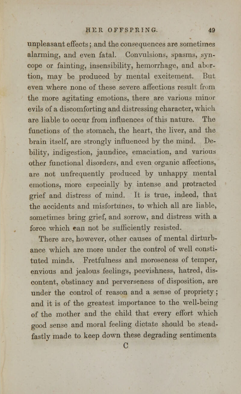 unpleasant effects; and the consequences are sometimes alarming, and even fatal. Convulsions, spasms, syn- cope or fainting, insensibility, hemorrhage, and abor- tion, may be produced by mental excitement. But even where none of these severe affections result from the more agitating emotions, there are various minor evils of a discomforting and distressing character, which are liable to occur from influences of this nature. The functions of the stomach, the heart, the liver, and the brain itself, are strongly influenced by the mind. De- bility, indigestion, jaundice, emaciation, and various other functional disorders, and even organic affections, are not unfrequently produced by unhappy mental emotions, more especially by intense and protracted grief and distress of mind. It is true, indeed, that the accidents and misfortunes, to which all are liable, sometimes bring grief, and sorrow, and distress with a force which can not be sufficiently resisted. There are, however, other causes of mental dirturb- ance which are more under the control of well consti- tuted minds. Fretfulness and moroseness of temper, envious and jealous feelings, peevishness, hatred, dis- content, obstinacy and perverseness of disposition, are under the control of reason and a sense of propriety ; and it is of the greatest importance to the well-being of the mother and the child that every effort which good sense and moral feeling dictate should be stead- fastly made to keep down these degrading sentiments C