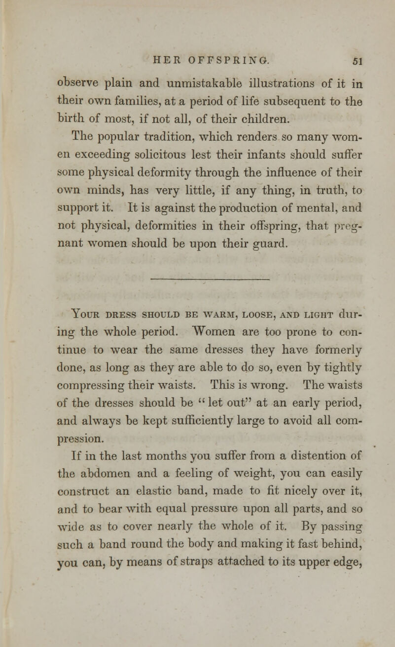 observe plain and unmistakable illustrations of it in their own families, at a period of life subsequent to the birth of most, if not all, of their children. The popular tradition, which renders so many wom- en exceeding solicitous lest their infants should suffer some physical deformity through the influence of their own minds, has very little, if any thing, in truth, to support it. It is against the production of mental, and not physical, deformities in their offspring, that preg- nant women should be upon their guard. Your dress should be warm, loose, and light dur- ing the whole period. Women are too prone to con- tinue to wear the same dresses they have formerly done, as long as they are able to do so, even by tightly compressing their waists. This is wrong. The waists of the dresses should be  let out at an early period, and always be kept sufficiently large to avoid all com- pression. If in the last months you suffer from a distention of the abdomen and a feeling of weight, you can easily construct an elastic band, made to fit nicely over it, and to bear with equal pressure upon all parts, and so wide as to cover nearly the whole of it. By passing such a band round the body and making it fast behind, you can, by means of straps attached to its upper edge,