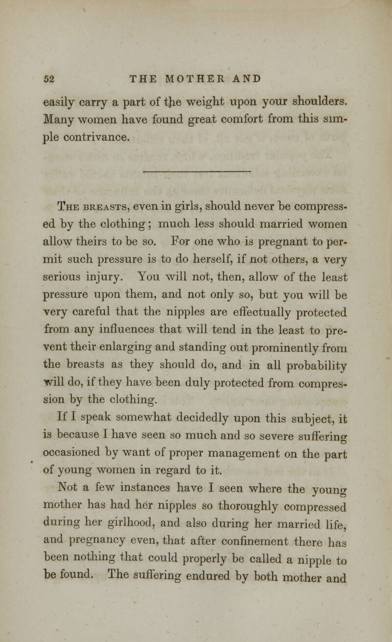 easily carry a part of tjie weight upon your shoulders. Many women have found great comfort from this sim- ple contrivance. The breasts, even in girls, should never be compress- ed by the clothing; much less should married women allow theirs to be so. For one who is pregnant to per- mit such pressure is to do herself, if not others, a very serious injury. You will not, then, allow of the least pressure upon them, and not only so, but you will be very careful that the nipples are effectually protected from any influences that will tend in the least to pre- vent their enlarging and standing out prominently from the breasts as they should do, and in all probability will do, if they have been duly protected from compres- sion by the clothing. If I speak somewhat decidedly upon this subject, it is because I have seen so much and so severe suffering occasioned by want of proper management on the part of young women in regard to it. Not a few instances have I seen where the youno- mother has had her nipples so thoroughly compressed during her girlhood, and also during her married life, and pregnancy even, that after confinement there has been nothing that could properly be called a nipple to be found. The suffering endured by both mother and