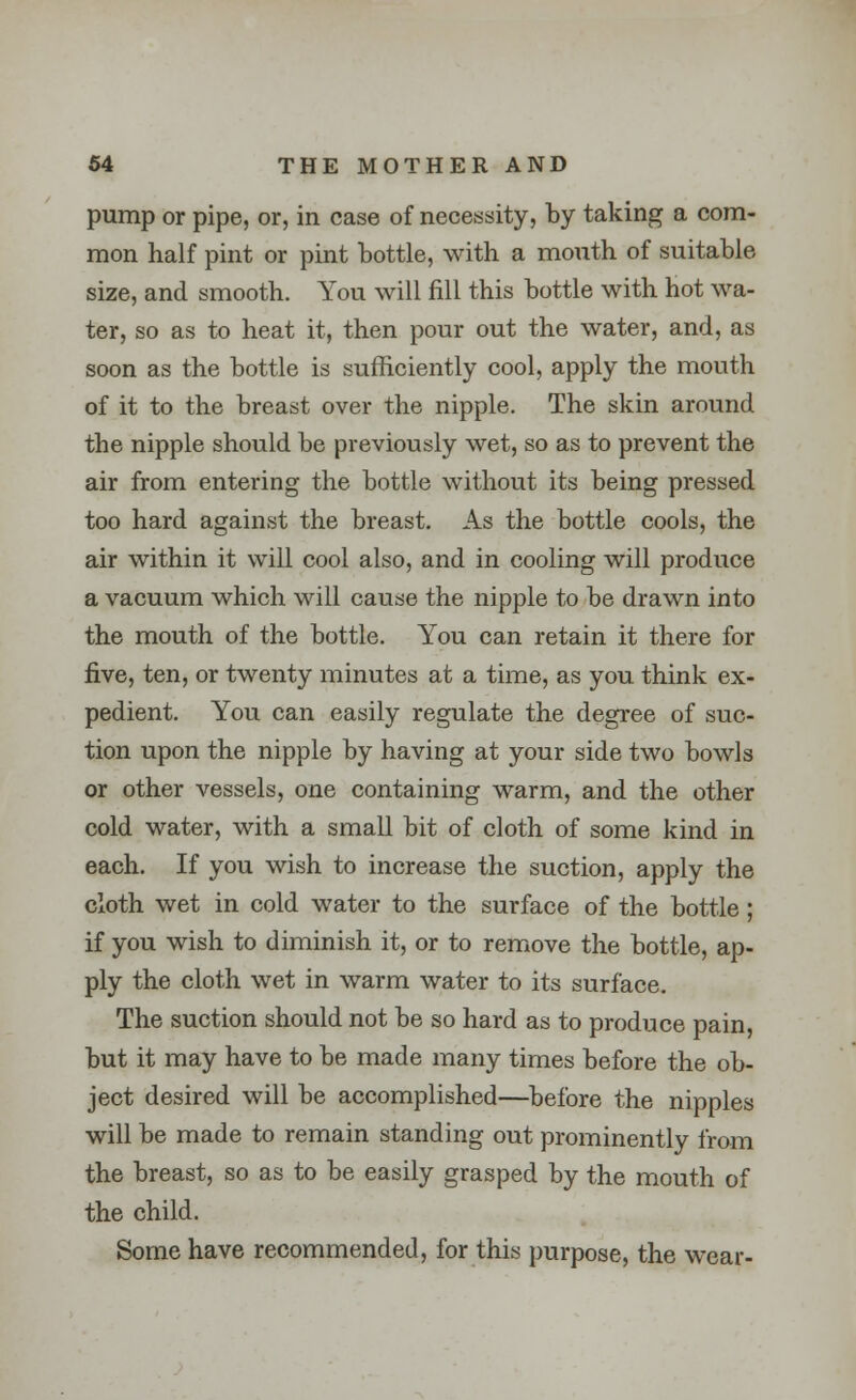 pump or pipe, or, in case of necessity, by taking a com- mon half pint or pint bottle, with a month of suitable size, and smooth. You will fill this bottle with hot wa- ter, so as to heat it, then pour out the water, and, as soon as the bottle is sufficiently cool, apply the mouth of it to the breast over the nipple. The skin around the nipple should be previously wet, so as to prevent the air from entering the bottle without its being pressed too hard against the breast. As the bottle cools, the air within it will cool also, and in cooling will produce a vacuum which will cause the nipple to be drawn into the mouth of the bottle. You can retain it there for five, ten, or twenty minutes at a time, as you think ex- pedient. You can easily regulate the degree of suc- tion upon the nipple by having at your side two bowls or other vessels, one containing warm, and the other cold water, with a small bit of cloth of some kind in each. If you wish to increase the suction, apply the cloth wet in cold water to the surface of the bottle; if you wish to diminish it, or to remove the bottle, ap- ply the cloth wet in warm water to its surface. The suction should not be so hard as to produce pain, but it may have to be made many times before the ob- ject desired will be accomplished—before the nipples will be made to remain standing out prominently from the breast, so as to be easily grasped by the mouth of the child. Some have recommended, for this purpose, the wear-