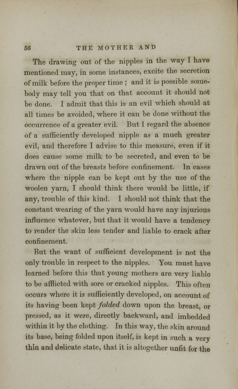 The drawing out of the nipples in the way I have mentioned may, in some instances, excite the secretion of milk before the proper time ; and it is possible some- body may tell you that on that account it should not be done. I admit that this is an evil which should at all times be avoided, where it can be done without the occurrence of a greater evil. But I regard the absence of a sufficiently developed nipple as a much greater evil, and therefore I advise to this measure, even if it does cause some milk to be secreted, and even to be drawn out of the breasts before confinement. In cases where the nipple can be kept out by the use of the woolen yarn, I should think there would be little, if any, trouble of this kind. I should not think that the constant wearing of the yarn would have any injurious influence whatever, but that it would have a tendency to render the skin less tender and liable to crack after confinement. But the want of sufficient development is not the only trouble in respect to the nipples. You must have learned before this that young mothers are very liable to be afflicted with sore or cracked nipples. This often occurs where it is sufficiently developed, on account of its having been kept folded down upon the breast, or pressed, as it were, directly backward, and imbedded within it by the clothing. In this way, the skin around its base, being folded upon itself, is kept in such a very thin and delicate state, that it is altogether unfit for the