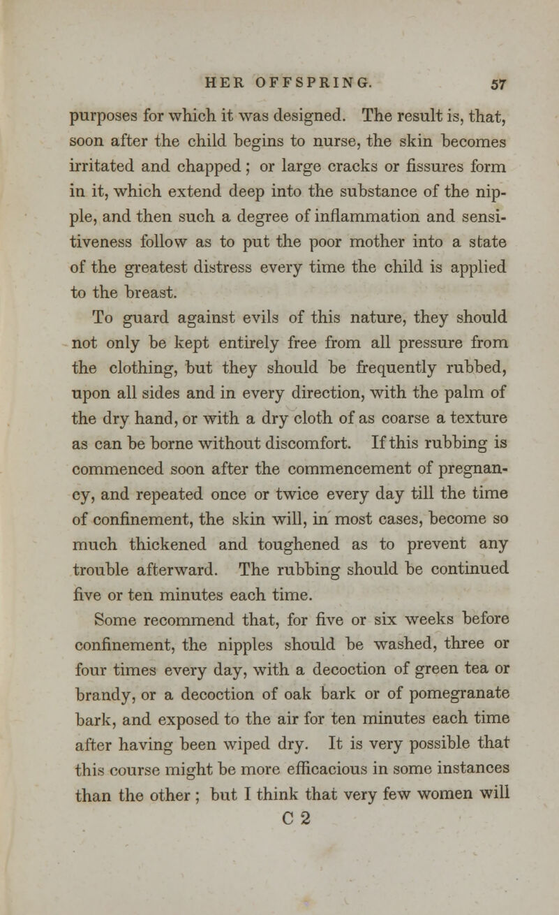 purposes for which it was designed. The result is, that, soon after the child hegins to nurse, the skin becomes irritated and chapped; or large cracks or fissures form in it, which extend deep into the substance of the nip- ple, and then such a degree of inflammation and sensi- tiveness follow as to put the poor mother into a state of the greatest distress every time the child is applied to the breast. To guard against evils of this nature, they should not only be kept entirely free from all pressure from the clothing, but they should be frequently rubbed, upon all sides and in every direction, with the palm of the dry hand, or with a dry cloth of as coarse a texture as can be borne without discomfort. If this rubbing is commenced soon after the commencement of pregnan- cy, and repeated once or twice every day till the time of confinement, the skin will, in most cases, become so much thickened and toughened as to prevent any trouble afterward. The rubbing should be continued five or ten minutes each time. Some recommend that, for five or six weeks before confinement, the nipples should be washed, three or four times every day, with a decoction of green tea or brandy, or a decoction of oak bark or of pomegranate bark, and exposed to the air for ten minutes each time after having been wiped dry. It is very possible that this course might be more efficacious in some instances than the other ; but I think that very few women will C2