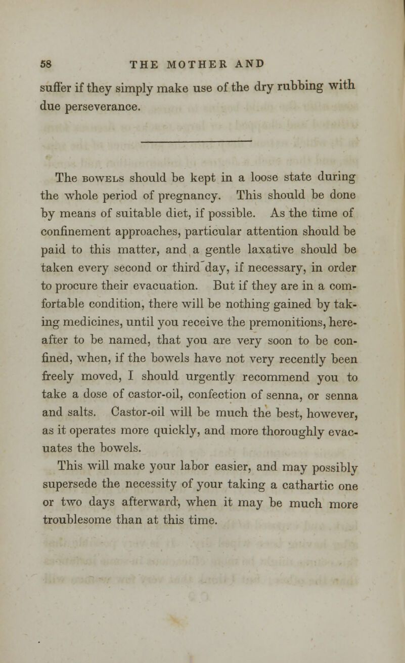 suffer if they simply make use of the dry rubbing with due perseverance. The bowels should be kept in a loose state during the whole period of pregnancy. This should be done by means of suitable diet, if possible. As the time of confinement approaches, particular attention should be paid to this matter, and a gentle laxative should be taken every second or third day, if necessary, in order to procure their evacuation. But if they are in a com- fortable condition, there will be nothing gained by tak- ing medicines, until you receive the premonitions, here- after to be named, that you are very soon to be con- fined, when, if the bowels have not very recently been freely moved, I should urgently recommend you to take a dose of castor-oil, confection of senna, or senna and salts. Castor-oil will be much the best, however, as it operates more quickly, and more thoroughly evac- uates the bowels. This will make your labor easier, and may possiblv supersede the necessity of your taking a cathartic one or two days afterward, when it may be much more troublesome than at this time.