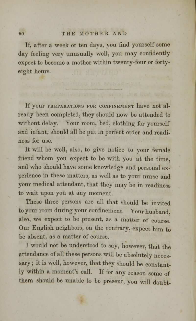 If, after a week or ten days, you find yourself some day feeling very unusually well, you may confidently expect to become a mother within twenty-four or forty- eight hours. If your preparations for confinement have not al- ready been completed, they should now be attended to without delay. Your room, bed, clothing for yourself and infant, should all be put in perfect order and readi- ness for use. It will be well, also, to give notice to your female friend whom you expect to be with you at the time, and who should have some knowledge and personal ex- perience in these matters, as well as to your nurse and your medical attendant, that they may be in readiness to wait upon you at any moment. These three persons are all that should be invited to your room during your confinement. Your husband also, we expect to be present, as a matter of course. Our English neighbors, on the contrary, expect him to be absent, as a matter of course. I would not be understood to say, however, that the attendance of all these persons will be absolutely neces- sary ; it is well, however, that they should be constant- ly within a moment's call. If for any reason some of them should be unable to be present, you will doubt-