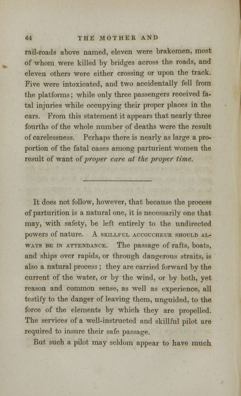 rail-roads above named, eleven were brakemen, most of whom were killed by bridges across the roads, and eleven others were either crossing or upon the track. Five were intoxicated, and two accidentally fell from the platforms; while only three passengers received fa- tal injuries while occupying their proper places in the cars. From this statement it appears that nearly three fourths of the whole number of deaths were the result of carelessness. Perhaps there is nearly as large a pro- portion of the fatal cases among parturient women the result of want of proper care at the proper time. It does not follow, however, that because the process of parturition is a natural one, it is necessarily one that may, with safety, be left entirely to the undirected powers of nature. A skillful accoucheur should al- ways be in attendance. The passage of rafts, boats, and ships over rapids, or through dangerous straits, is also a natural process ; they are carried forward by the current of the water, or by the wind, or by both, yet reason and common sense, as well as experience, all testify to the danger of leaving them, unguided, to the force of the elements by which they are propelled. The services of a well-instructed and skillful pilot are required to insure their safe passage. But such a pilot may seldom appear to have much