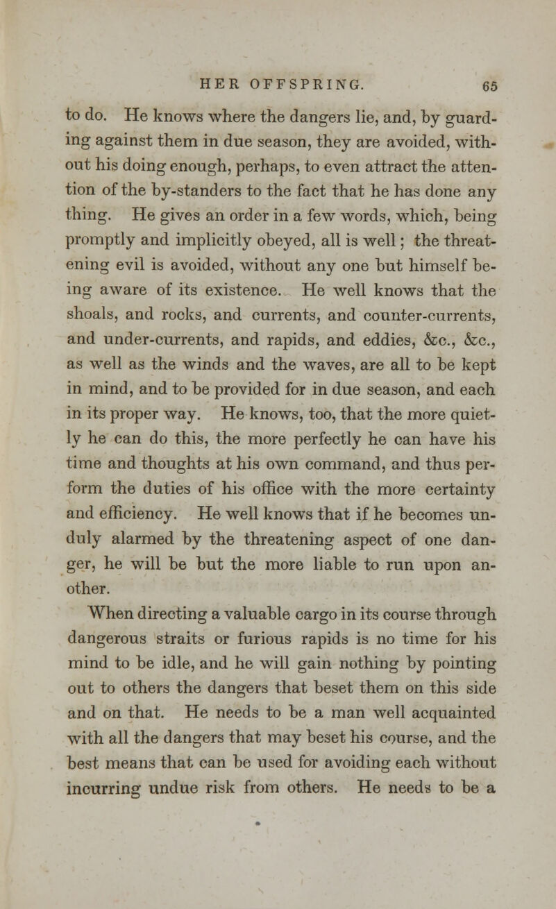 to do. He knows where the dangers lie, and, by guard- ing against them in due season, they are avoided, with- out his doing enough, perhaps, to even attract the atten- tion of the by-standers to the fact that he has done any thing. He gives an order in a few words, which, being promptly and implicitly obeyed, all is well; the threat- ening evil is avoided, without any one but himself be- ing aware of its existence. He well knows that the shoals, and rocks, and currents, and counter-currents, and under-currents, and rapids, and eddies, &c, &c, as well as the winds and the waves, are all to be kept in mind, and to be provided for in due season, and each in its proper way. He knows, too, that the more quiet- ly he can do this, the more perfectly he can have his time and thoughts at his own command, and thus per- form the duties of his office with the more certainty and efficiency. He well knows that if he becomes un- duly alarmed by the threatening aspect of one dan- ger, he will be but the more liable to run upon an- other. When directing a valuable cargo in its course through dangerous straits or furious rapids is no time for his mind to be idle, and he will gain nothing by pointing out to others the dangers that beset them on this side and on that. He needs to be a man well acquainted with all the dangers that may beset his course, and the best means that can be used for avoiding each without incurring undue risk from others. He needs to be a