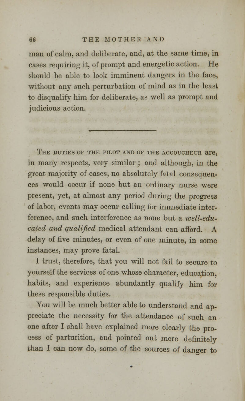 man of calm, and deliberate, and, at the same time, in cases requiring it, of prompt and energetic action. He should be able to look imminent dangers in the face, without any such perturbation of mind as in the least to disqualify him for deliberate, as well as prompt and judicious action. The duties of the pilot and of the accoucheur are, in many respects, very similar ; and although, in the great majority of cases, no absolutely fatal consequen- ces would occur if none but an ordinary nurse were present, yet, at almost any period during the progress of labor, events may occur calling for immediate inter- ference, and such interference as none but a well-edu- cated and qualified medical attendant can afford. A delay of five minutes, or even of one minute, in some instances, may prove fatal. I trust, therefore, that you will not fail to secure to yourself the services of one whose character, education, habits, and experience abundantly qualify him for these responsible duties. You will be much better able to understand and ap- preciate the necessity for the attendance of such an one after I shall have explained more clearly the pro- cess of parturition, and pointed out more definitely than I can now do, some of the sources of danger to