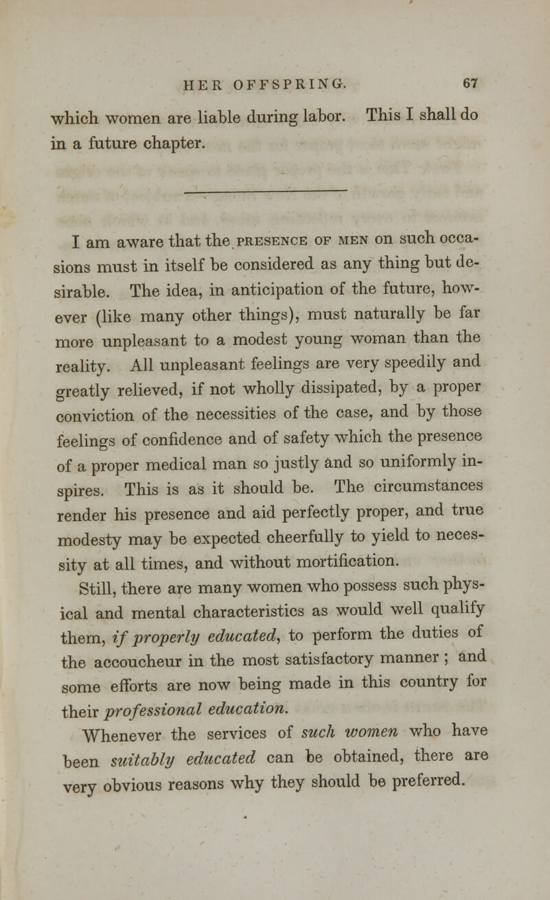 which women are liable during labor. This I shall do in a future chapter. I am aware that the presence of men on such occa- sions must in itself he considered as any thing hut de- sirable. The idea, in anticipation of the future, how- ever (like many other things), must naturally be far more unpleasant to a modest young woman than the reality. All unpleasant feelings are very speedily and greatly relieved, if not wholly dissipated, by a proper conviction of the necessities of the case, and by those feelings of confidence and of safety which the presence of a proper medical man so justly and so uniformly in- spires. This is as it should be. The circumstances render his presence and aid perfectly proper, and true modesty may be expected cheerfully to yield to neces- sity at all times, and without mortification. Still, there are many women who possess such phys- ical and mental characteristics as would well qualify them, if properly educated, to perform the duties of the accoucheur in the most satisfactory manner ; and some efforts are now being made in this country for their professional education. Whenever the services of such women who have been suitably educated can be obtained, there are very obvious reasons why they should be preferred.