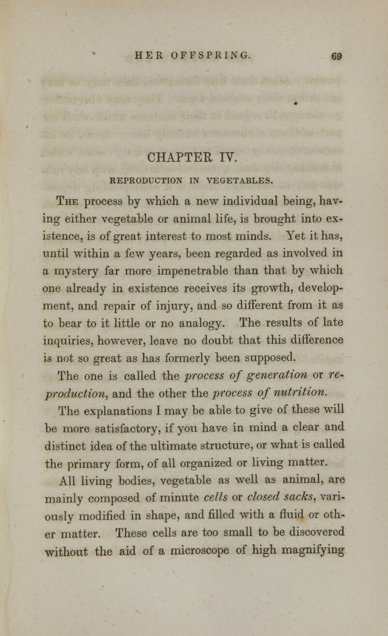 CHAPTER IV. REPRODUCTION IN VEGETABLES. The process by which a new individual being, hav- ing either vegetable or animal life, is brought into ex- istence, is of great interest to most minds. Yet it has, until within a few years, been regarded as involved in a mystery far more impenetrable than that by which one already in existence receives its growth, develop- ment, and repair of injury, and so different from it as to bear to it little or no analogy. The results of late inquiries, however, leave no doubt that this difference is not so great as has formerly been supposed. The one is called the process of generation or re- production, and the other the process of nutrition. The explanations I may be able to give of these will be more satisfactory, if you have in mind a clear and distinct idea of the ultimate structure, or what is called the primary form, of all organized or living matter. All living bodies, vegetable as well as animal, are mainly composed of minute cells or closed sacks, vari- ously modified in shape, and filled with a fluid or oth- er matter. These cells are too small to be discovered without the aid of a microscope of high magnifying