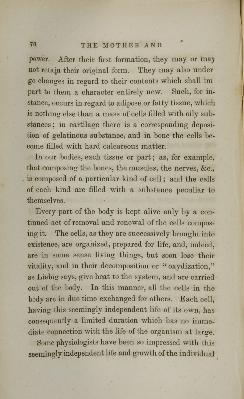 power. After their first formation, they may or maj not retain their original form. They may also under go changes in regard to their contents which shall im part to them a character entirely new. Such, for in- stance, occurs in regard to adipose or fatty tissue, which is nothing else than a mass of cells filled with oily sub- stances ; in cartilage there is a corresponding deposi- tion of gelatinous substance, and in bone the cells be- come filled with hard calcareous matter. In our bodies, each tissue or part; as, for example, that composing the bones, the muscles, the nerves, &c, is composed of a particular kind of cell; and the cells of each kind are filled with a substance peculiar to themselves. Every part of the body is kept alive only by a con- tinued act of removal and renewal of the cells compos- ing it. The cells, as they are successively brought into existence, are organized, prepared for life, and, indeed, are in some sense living things, but soon lose their vitality, and in their decomposition or  oxydization,1' as Liebig says, give heat to the system, and are carried out of the body. In this manner, all the cells in the body are in due time exchanged for others. Each cell, having this seemingly independent life of its own, has consequently a limited duration which has no imme- diate connection with the life of the organism at large. Some physiologists have been so impressed with this seemingly independent life and growth of the individual