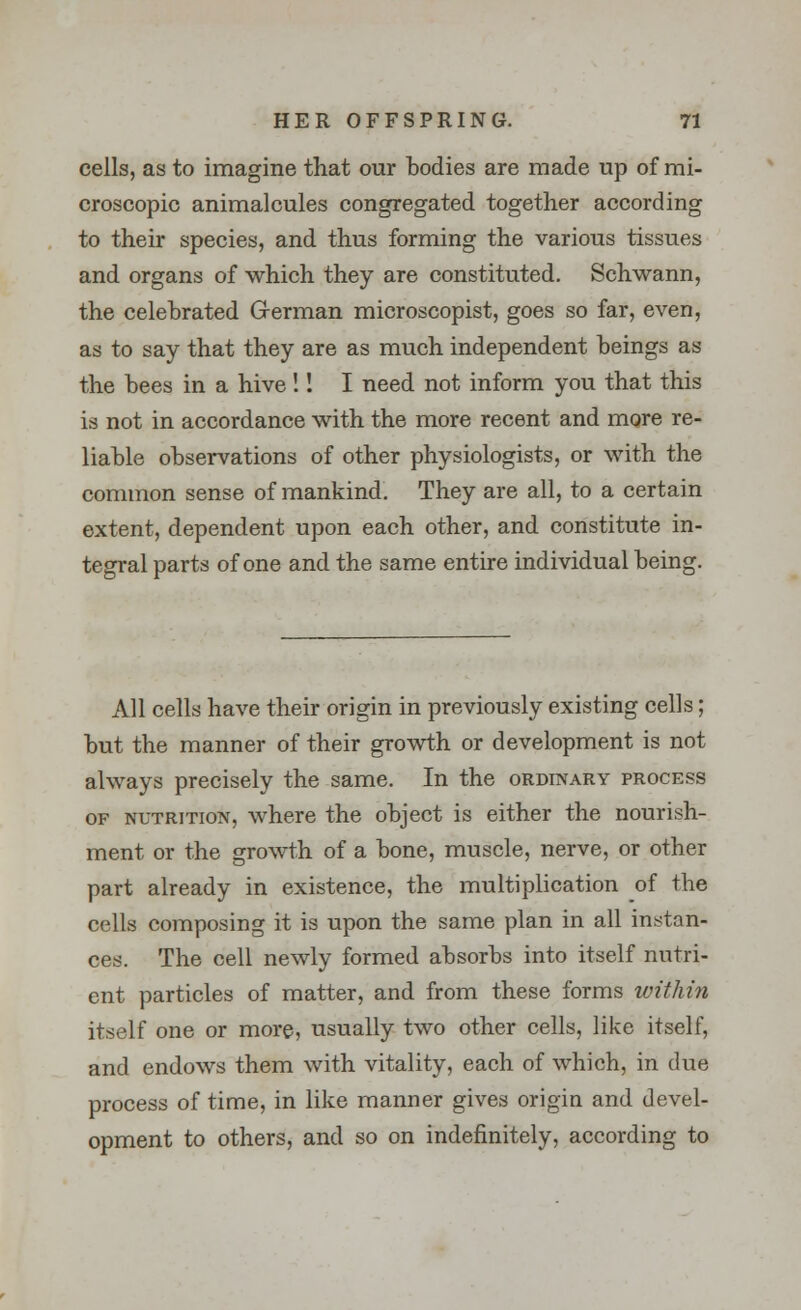 cells, as to imagine that our bodies are made up of mi- croscopic animalcules congregated together according to their species, and thus forming the various tissues and organs of which they are constituted. Schwann, the celebrated German microscopist, goes so far, even, as to say that they are as much independent beings as the bees in a hive !! I need not inform you that this is not in accordance with the more recent and more re- liable observations of other physiologists, or with the common sense of mankind. They are all, to a certain extent, dependent upon each other, and constitute in- tegral parts of one and the same entire individual being. All cells have their origin in previously existing cells; but the manner of their growth or development is not always precisely the same. In the ordinary process of nutrition, where the object is either the nourish- ment or the growth of a bone, muscle, nerve, or other part already in existence, the multiplication of the cells composing it is upon the same plan in all instan- ces. The cell newly formed absorbs into itself nutri- ent particles of matter, and from these forms within itself one or more, usually two other cells, like itself, and endows them with vitality, each of which, in due process of time, in like manner gives origin and devel- opment to others, and so on indefinitely, according to