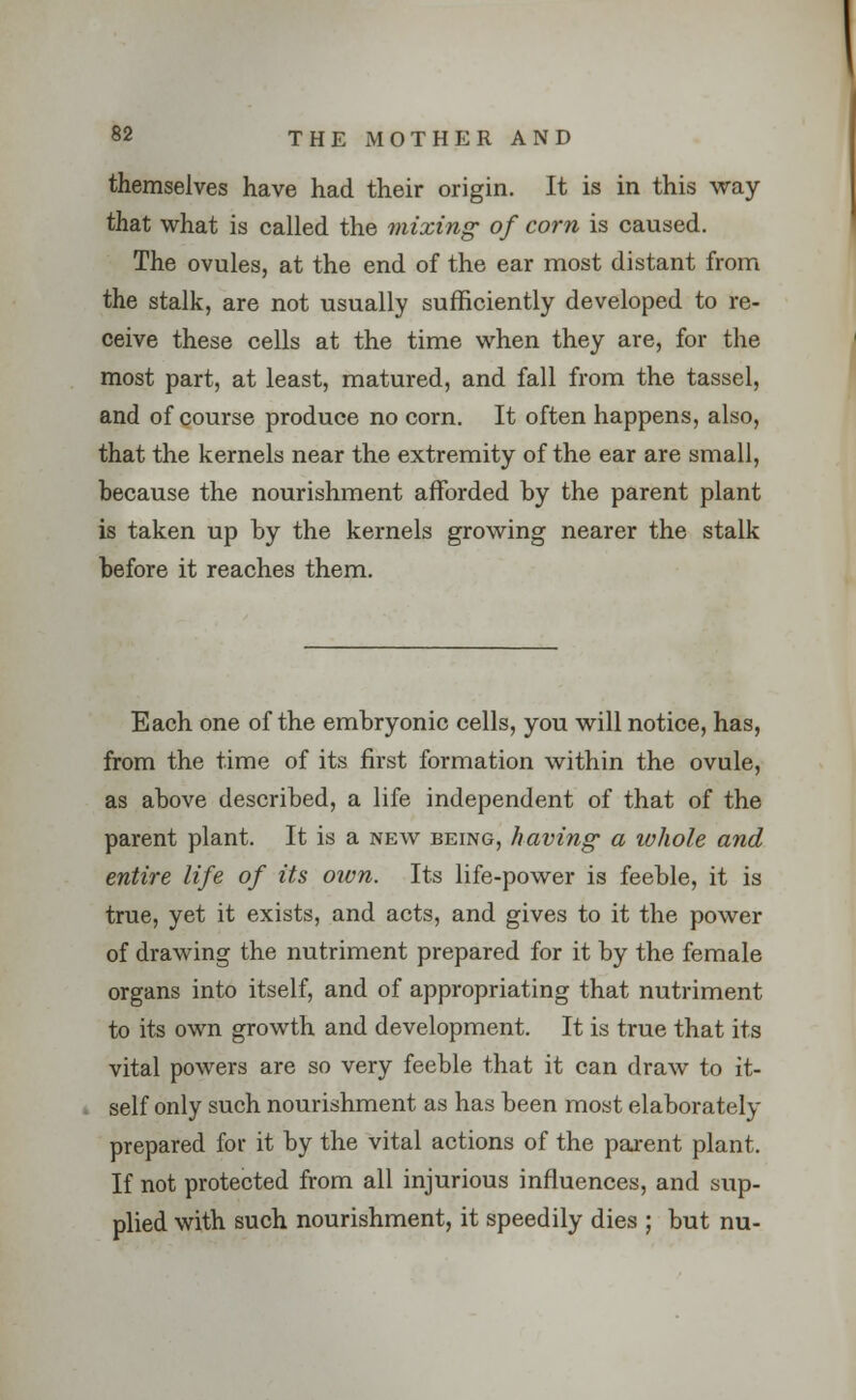 themselves have had their origin. It is in this way that what is called the mixing of corn is caused. The ovules, at the end of the ear most distant from the stalk, are not usually sufficiently developed to re- ceive these cells at the time when they are, for the most part, at least, matured, and fall from the tassel, and of course produce no corn. It often happens, also, that the kernels near the extremity of the ear are small, because the nourishment afforded by the parent plant is taken up by the kernels growing nearer the stalk before it reaches them. Each one of the embryonic cells, you will notice, has, from the time of its first formation within the ovule, as above described, a life independent of that of the parent plant. It is a new being, having a whole and entire life of its own. Its life-power is feeble, it is true, yet it exists, and acts, and gives to it the power of drawing the nutriment prepared for it by the female organs into itself, and of appropriating that nutriment to its own growth and development. It is true that its vital powers are so very feeble that it can draw to it- self only such nourishment as has been most elaborately prepared for it by the vital actions of the parent plant. If not protected from all injurious influences, and sup- plied with such nourishment, it speedily dies ; but nu-