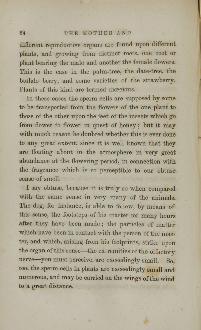 different reproductive organs are found upon different plants, and growing from distinct roots, one root or plant bearing the male and another the female flowers. This is the case in the palm-tree, the date-tree, the buffalo berry, and some varieties of the strawberry. Plants of this kind are termed dioecious. In these cases the sperm cells are supposed by some to be transported from the flowers of the one plant to those of the other upon the feet of the insects which go from flower to flower in quest of honey; but it may with much reason be doubted whether this is ever done to any great extent, since it is well known that they are floating about in the atmosphere in very great abundance at the flowering period, in connection with the fragrance which is so perceptible to our obtuse sense of smell. I say obtuse, because it is truly so when compared with the same sense in very many of the animals. The dog, for instance, is able to follow, by means of this sense, the footsteps of his master for many hours after they have been made ; the particles of matter which have been in contact with the person of the mas- ter, and which, arising from his footprints, strike upon the organ of this sense—the extremities of the olfactory nerve—you must perceive, are exceedingly small. So too, the sperm cells in plants are exceedingly small and numerous, and may be carried on the wings of the wind to a great distance.
