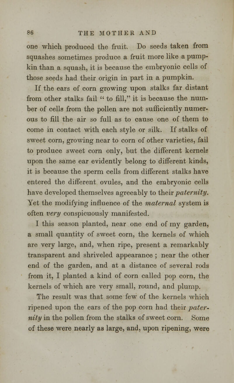 one which produced the fruit. Do seeds taken from squashes sometimes produce a fruit more like a pump- kin than a squash, it is because the embryonic cells of those seeds had their origin in part in a pumpkin. If the ears of corn growing upon stalks far distant from other stalks fail  to fill, it is because the num- ber of cells from the pollen are not sufficiently numer- ous to fill the air so full as to cause one of them to come in contact with each style or silk. If stalks of sweet corn, growing near to corn of other varieties, fail to produce sweet corn only, but the different kernels upon the same ear evidently belong to different kinds, it is because the sperm cells from different stalks have entered the different ovules, and the embryonic cells have developed themselves agreeably to their paternity. Yet the modifying influence of the maternal system is often very conspicuously manifested. I this season planted, near one end of my garden, a small quantity of sweet corn, the kernels of which are very large, and, when ripe, present a remarkably transparent and shriveled appearance ; near the other end of the garden, and at a distance of several rods from it, I planted a kind of corn called pop corn, the kernels of which are very small, round, and plump. The result was that some few of the kernels which ripened upon the ears of the pop corn had their pater- nity in the pollen from the stalks of sweet corn. Some of these were nearly as large, and, upon ripening, were