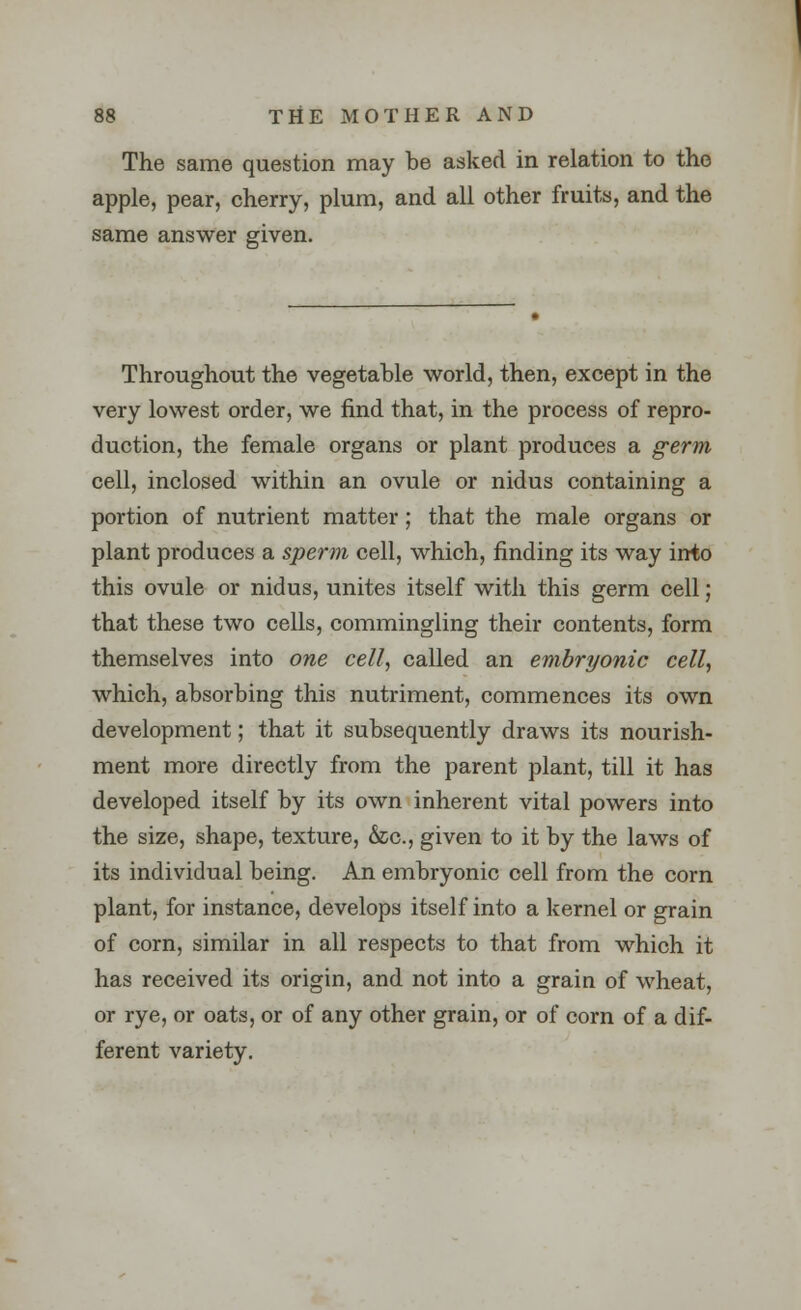 The same question may be asked in relation to the apple, pear, cherry, plum, and all other fruits, and the same answer given. Throughout the vegetable world, then, except in the very lowest order, we find that, in the process of repro- duction, the female organs or plant produces a germ cell, inclosed within an ovule or nidus containing a portion of nutrient matter; that the male organs or plant produces a sperm cell, which, finding its way into this ovule or nidus, unites itself with this germ cell; that these two cells, commingling their contents, form themselves into one cell, called an embryonic cell, which, absorbing this nutriment, commences its own development; that it subsequently draws its nourish- ment more directly from the parent plant, till it has developed itself by its own inherent vital powers into the size, shape, texture, &c, given to it by the laws of its individual being. An embryonic cell from the corn plant, for instance, develops itself into a kernel or grain of corn, similar in all respects to that from which it has received its origin, and not into a grain of wheat, or rye, or oats, or of any other grain, or of corn of a dif- ferent variety.