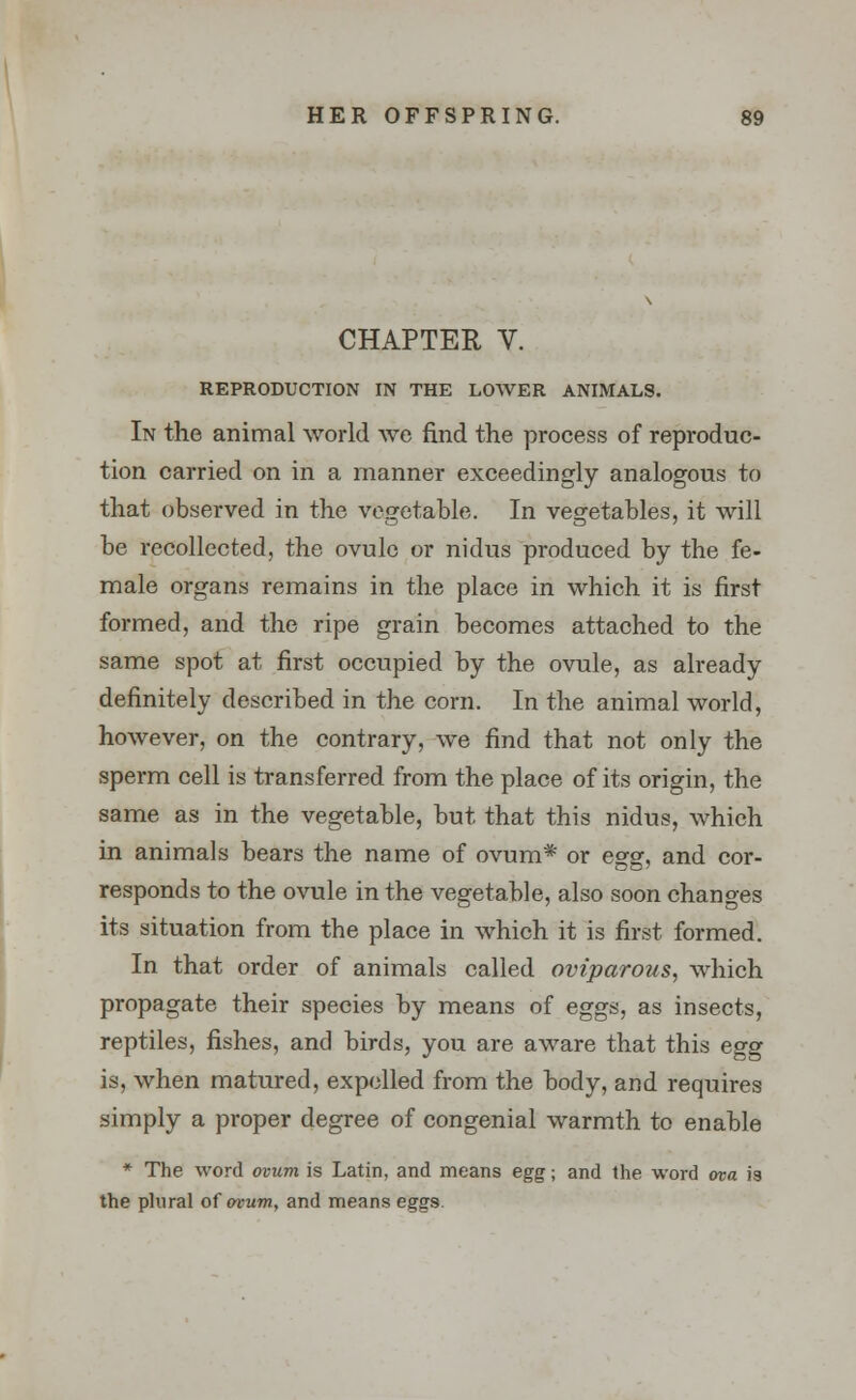 CHAPTER V. REPRODUCTION IN THE LOWER ANIMALS. In the animal world we find the process of reproduc- tion carried on in a manner exceedingly analogous to that observed in the vegetable. In vegetables, it will be recollected, the ovule or nidus produced by the fe- male organs remains in the place in which it is first formed, and the ripe grain becomes attached to the same spot at first occupied by the ovule, as already definitely described in the corn. In the animal world, however, on the contrary, we find that not only the sperm cell is transferred from the place of its origin, the same as in the vegetable, but that this nidus, which in animals bears the name of ovum* or egg, and cor- responds to the ovule in the vegetable, also soon changes its situation from the place in which it is first formed. In that order of animals called oviparous, which propagate their species by means of eggs, as insects, reptiles, fishes, and birds, you are aware that this egg is, when matured, expelled from the body, and requires simply a proper degree of congenial warmth to enable * The word ovum is Latin, and means egg; and the word ova is the plural of ovum, and means eggs.