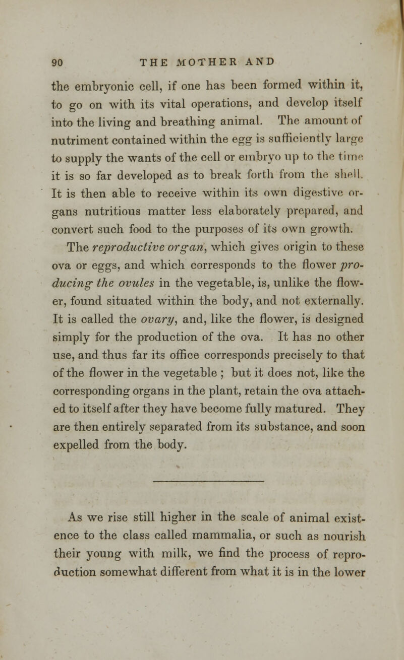 the embryonic cell, if one has been formed within it, to go on with its vital operations, and develop itself into the living and breathing animal. The amount of nutriment contained within the egg is sufficiently large to supply the wants of the cell or embryo up to the time it is so far developed as to break forth from the slid I. It is then able to receive within its own digestive or- gans nutritious matter less elaborately prepared, and convert such food to the purposes of its own growth. The reproductive organ, which gives origin to these ova or eggs, and which corresponds to the flower pro- ducing the ovules in the vegetable, is, unlike the flow- er, found situated within the body, and not externally. It is called the ovary, and, like the flower, is designed simply for the production of the ova. It has no other use, and thus far its office corresponds precisely to that of the flower in the vegetable ; but it does not, like the corresponding organs in the plant, retain the ova attach- ed to itself after they have become fully matured. They are then entirely separated from its substance, and soon expelled from the body. As we rise still higher in the scale of animal exist- ence to the class called mammalia, or such as nourish their young with milk, we find the process of repro- duction somewhat different from what it is in the lower