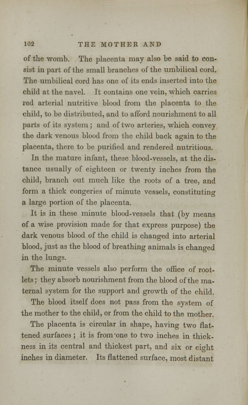 of the womb. The placenta may also he said to con- sist in part of the small branches of the umbilical cord. The umbilical cord has one of its ends inserted into the child at the navel. It contains one vein, which carries red arterial nutritive blood from the placenta to the child, to be distributed, and to afford nourishment to all parts of its system ; and of two arteries, which convey the dark venous blood from the child back again to the placenta, there to be purified and rendered nutritious. In the mature infant, these blood-vessels, at the dis- tance usually of eighteen or twenty inches from the child, branch out much like the roots of a tree, and form a thick congeries of minute vessels, constituting a large portion of the placenta. It is in these minute blood-vessels that (by means of a wise provision made for that express purpose) the dark venous blood of the child is changed into arterial blood, just as the blood of breathing animals is changed in the lungs. The minute vessels also perform the office of root- lets ; they absorb nourishment from the blood of the ma- ternal system for the support and growth of the child. The blood itself does not pass from the system of the mother to the child, or from the child to the mother. The placenta is circular in shape, having two flat- tened surfaces ; it is from'one to two inches in thick- ness in its central and thickest part, and six or eight inches in diameter. Its flattened surface, most distant