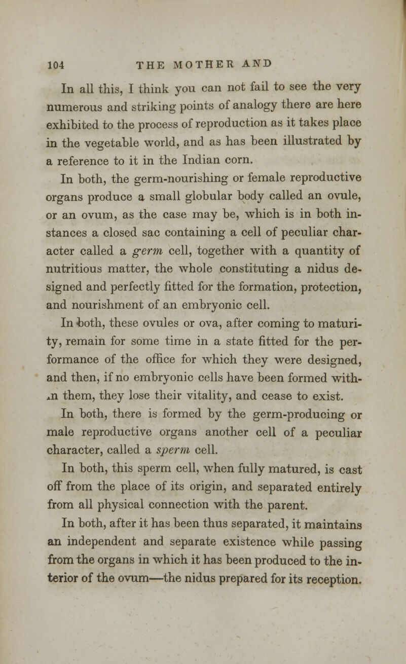 In all this, I think you can not fail to see the very- numerous and striking points of analogy there are here exhibited to the process of reproduction as it takes place in the vegetable world, and as has been illustrated by a reference to it in the Indian corn. In both, the germ-nourishing or female reproductive organs produce a small globular body called an ovule, or an ovum, as the case may be, which is in both in- stances a closed sac containing a cell of peculiar char- acter called a germ cell, together with a quantity of nutritious matter, the whole constituting a nidus de- signed and perfectly fitted for the formation, protection, and nourishment of an embryonic cell. In both, these ovules or ova, after coming to maturi- ty, remain for some time in a state fitted for the per- formance of the office for which they were designed, and then, if no embryonic cells have been formed with- in them, they lose their vitality, and cease to exist. In both, there is formed by the germ-producing or male reproductive organs another cell of a peculiar character, called a sperm cell. In both, this sperm cell, when fully matured, is cast off from the place of its origin, and separated entirely from all physical connection with the parent. In both, after it has been thus separated, it maintains an independent and separate existence while passing from the organs in which it has been produced to the in- terior of the ovum—the nidus prepared for its reception.