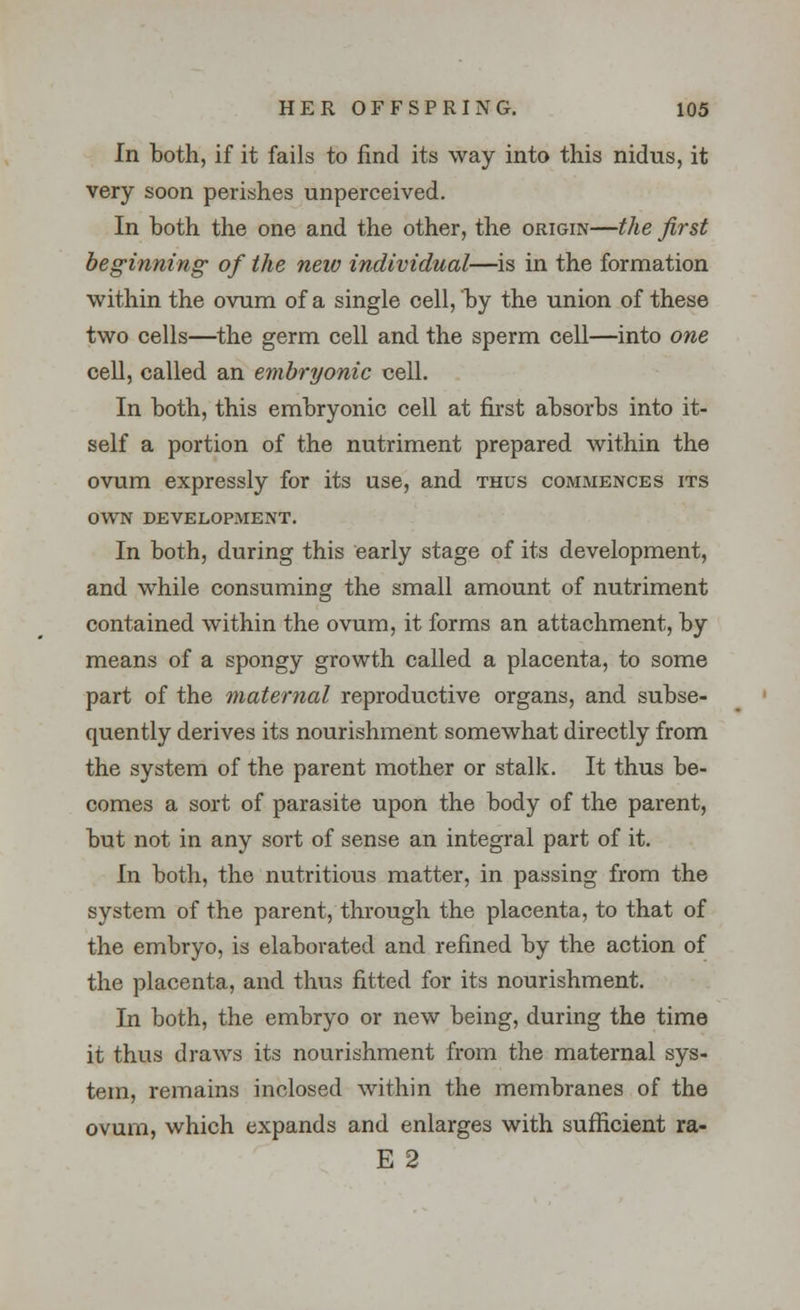 In both, if it fails to find its way into this nidus, it very soon perishes unperceived. In both the one and the other, the origin—the first beginning of the new individual—is in the formation within the ovum of a single cell, by the union of these two cells—the germ cell and the sperm cell—into one cell, called an embryonic cell. In both, this embryonic cell at first absorbs into it- self a portion of the nutriment prepared within the ovum expressly for its use, and thus commences its own development. In both, during this early stage of its development, and while consuming the small amount of nutriment contained within the ovum, it forms an attachment, by means of a spongy growth called a placenta, to some part of the maternal reproductive organs, and subse- quently derives its nourishment somewhat directly from the system of the parent mother or stalk. It thus be- comes a sort of parasite upon the body of the parent, but not in any sort of sense an integral part of it. In both, the nutritious matter, in passing from the system of the parent, through the placenta, to that of the embryo, is elaborated and refined by the action of the placenta, and thus fitted for its nourishment. In both, the embryo or new being, during the time it thus draws its nourishment from the maternal sys- tem, remains inclosed within the membranes of the ovum, which expands and enlarges with sufficient ra- E 2