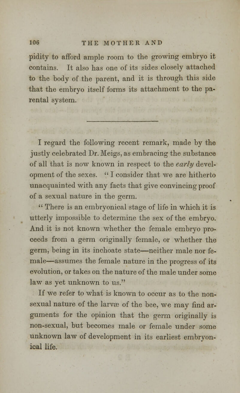 pidity to afford ample room to the growing embryo it contains. It also has one of its sides closely attached to the body of the parent, and it is through this side that the embryo itself forms its attachment to the pa- rental system. I regard the following recent remark, made by the justly celebrated Dr. Meigs, as embracing the substance of all that is now known in respect to the early devel- opment of the sexes.  I consider that we are hitherto unacquainted with any facts that give convincing proof of a sexual nature in the germ.  There is an embryonical stage of life in which it is utterly impossible to determine the sex of the embryo. And it is not known whether the female embryo pro- ceeds from a germ originally female, or whether the germ, being in its inchoate state—neither male nor fe- male—assumes the female nature in the progress of its evolution, or takes on the nature of the male under some law as yet unknown to us. If we refer to what is known to occur as to the non- sexual nature of the larvae of the bee, we may find ar- guments for the opinion that the germ originally is non-sexual, but becomes male or female under some unknown law of development in its earliest embryon- ical life.