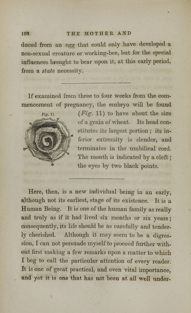 duced from an egg that could only have developed a non-sexual creature or working-bee, but for the special influences brought to bear upon it, at this early period, from a state necessity. If examined from three to four weeks from the com- mencement of pregnancy, the embryo will be found Fig.w. {Fig- 11) to have about the size of a grain of wheat. Its head con- stitutes its largest portion ; its in- ferior extremity is slender, and terminates in the umbilical cord. The mouth is indicated by a cleft; the eyes by two black points. Here, then, is a new individual being in an early, although not its earliest, stage of its existence. It is a Human Being. It is one of the human family as really and truly as if it had lived six months or six years ; consequently, its life should be as carefully and tender- ly cherished. Although it may seem to be a digres- sion, I can not persuade myself to proceed further with- out first making a few remarks upon a matter to which I beg to call the particular attention of every reader. It is one of great practical, and even vital importance, and yet it is one that has not been at all well under-