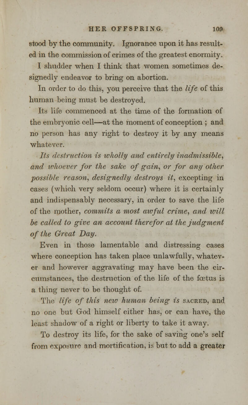 stood by the community. Ignorance upon it has result- ed in the commission of crimes of the greatest enormity. I shudder when I think that women sometimes de- signedly endeavor to bring on abortion. In order to do this, you perceive that the life of this human being must be destroyed. Its life commenced at the time of the formation of the embryonic cell—at the moment of conception ; and no person has any right to destroy it by any means whatever. Its destruction is wholly and entirely inadmissible, and whoever for the sake of gain, or for any other possible reason, designedly destroys it, excepting in cases (which very seldom occur) where it is certainly and indispensably necessary, in order to save the life of the mother, commits a most awful crime, and will be called to give an account therefor at the judgment of the Great Day. Even in those lamentable and distressing cases where conception has taken place unlawfully, whatev- er and however aggravating may have been the cir- cumstances, the destruction of the life of the foetus is a thing never to be thought of. The life of this new human being is sacred, and no one but G-od himself either has, or can have, the least shadow of a right or liberty to take it away. To destroy its life, for the sake of saving one's self from exposure and mortification, is but to add a greater