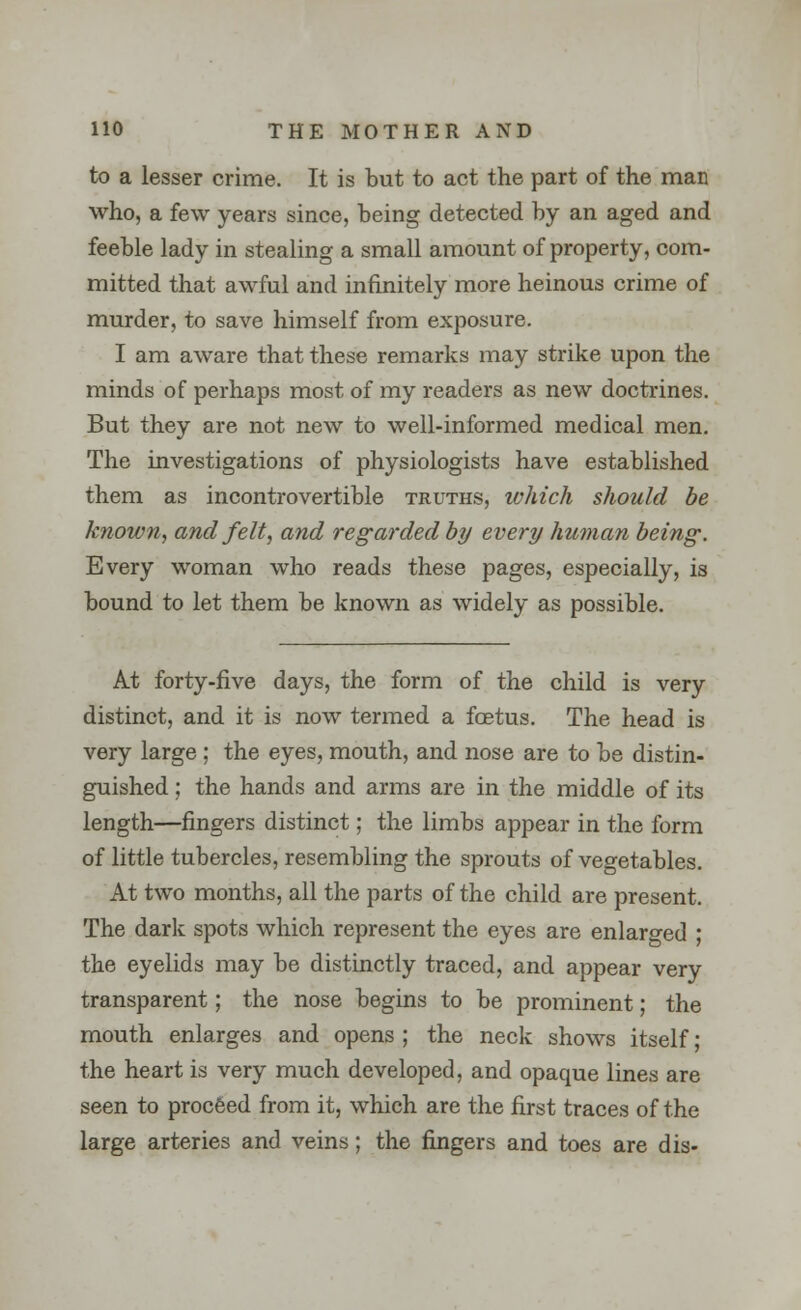 to a lesser crime. It is but to act the part of the man who, a few years since, being detected by an aged and feeble lady in stealing a small amount of property, com- mitted that awful and infinitely more heinous crime of murder, to save himself from exposure. I am aware that these remarks may strike upon the minds of perhaps most of my readers as new doctrines. But they are not new to well-informed medical men. The investigations of physiologists have established them as incontrovertible truths, which should be known, and felt, and regarded by every human being. Every woman who reads these pages, especially, is bound to let them be known as widely as possible. At forty-five days, the form of the child is very distinct, and it is now termed a foetus. The head is very large ; the eyes, mouth, and nose are to be distin- guished ; the hands and arms are in the middle of its length—fingers distinct; the limbs appear in the form of little tubercles, resembling the sprouts of vegetables. At two months, all the parts of the child are present. The dark spots which represent the eyes are enlarged ; the eyelids may be distinctly traced, and appear very transparent; the nose begins to be prominent; the mouth enlarges and opens ; the neck shows itself; the heart is very much developed, and opaque lines are seen to proceed from it, which are the first traces of the large arteries and veins; the fingers and toes are dis-