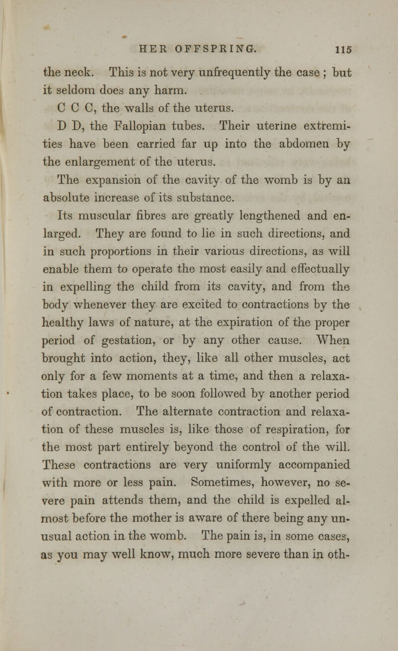 the neck. This is not very ^infrequently the case ; but it seldom does any harm. C C C, the walls of the uterus. D D, the Fallopian tubes. Their uterine extremi- ties have been carried far up into the abdomen by the enlargement of the uterus. The expansion of the cavity of the womb is by an absolute increase of its substance. Its muscular fibres are greatly lengthened and en- larged. They are found to lie in such directions, and. in such proportions in their various directions, as will enable them to operate the most easily and effectually in expelling the child from its cavity, and from the body whenever they are excited to contractions by the healthy laws of nature, at the expiration of the proper period of gestation, or by any other cause. When brought into action, they, like all other muscles, act only for a few moments at a time, and then a relaxa- tion takes place, to be soon followed by another period of contraction. The alternate contraction and relaxa- tion of these muscles is, like those of respiration, for the most part entirely beyond the control of the will. These contractions are very uniformly accompanied with more or less pain. Sometimes, however, no se- vere pain attends them, and the child is expelled al- most before the mother is aware of there being any un- usual action in the womb. The pain is, in some cases, as you may well know, much more severe than in oth-