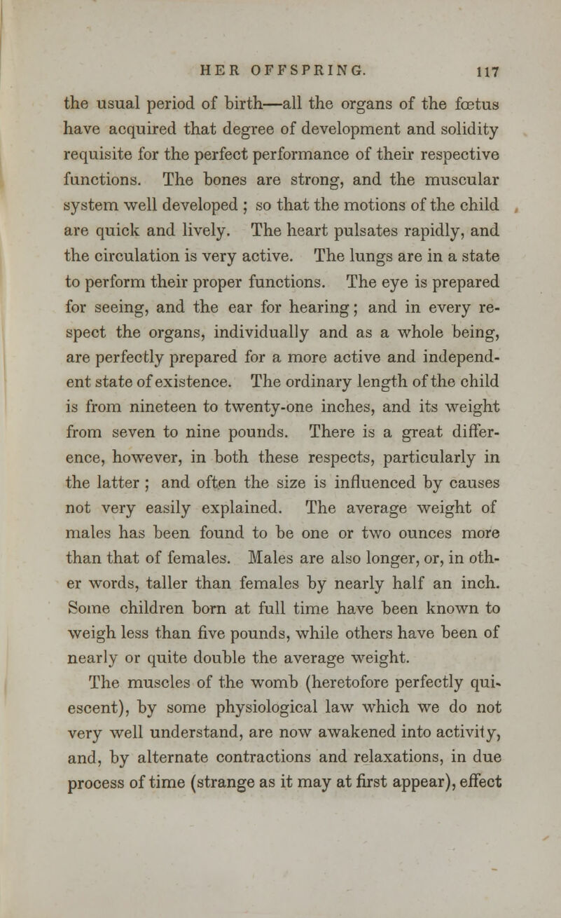 the usual period of birth—all the organs of the foetus have acquired that degree of development and solidity requisite for the perfect performance of their respective functions. The hones are strong, and the muscular system well developed ; so that the motions of the child are quick and lively. The heart pulsates rapidly, and the circulation is very active. The lungs are in a state to perform their proper functions. The eye is prepared for seeing, and the ear for hearing; and in every re- spect the organs, individually and as a whole being, are perfectly prepared for a more active and independ- ent state of existence. The ordinary length of the child is from nineteen to twenty-one inches, and its weight from seven to nine pounds. There is a great differ- ence, however, in both these respects, particularly in the latter ; and often the size is influenced by causes not very easily explained. The average weight of males has been found to be one or two ounces more than that of females. Males are also longer, or, in oth- er words, taller than females by nearly half an inch. Some children born at full time have been known to weigh less than five pounds, while others have been of nearly or quite double the average weight. The muscles of the womb (heretofore perfectly qui< escent), by some physiological law which we do not very well understand, are now awakened into activity, and, by alternate contractions and relaxations, in due process of time (strange as it may at first appear), effect