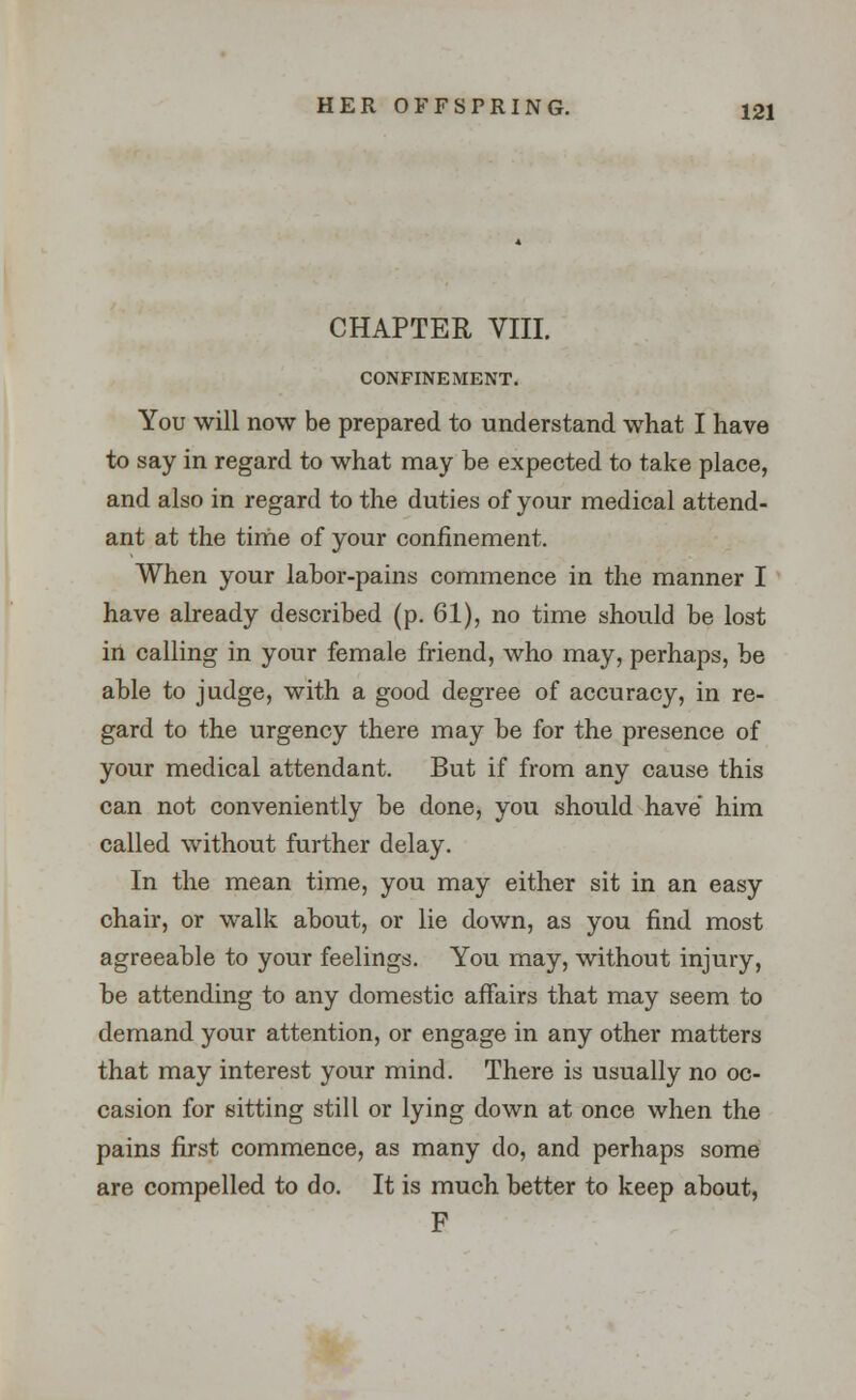 CHAPTER VIII. CONFINEMENT. You will now be prepared to understand what I have to say in regard to what may be expected to take place, and also in regard to the duties of your medical attend- ant at the time of your confinement. When your labor-pains commence in the manner I have already described (p. 61), no time should be lost in calling in your female friend, who may, perhaps, be able to judge, with a good degree of accuracy, in re- gard to the urgency there may be for the presence of your medical attendant. But if from any cause this can not conveniently be done, you should have him called without further delay. In the mean time, you may either sit in an easy chair, or walk about, or lie down, as you find most agreeable to your feelings. You may, without injury, be attending to any domestic affairs that may seem to demand your attention, or engage in any other matters that may interest your mind. There is usually no oc- casion for sitting still or lying down at once when the pains first commence, as many do, and perhaps some are compelled to do. It is much better to keep about, F