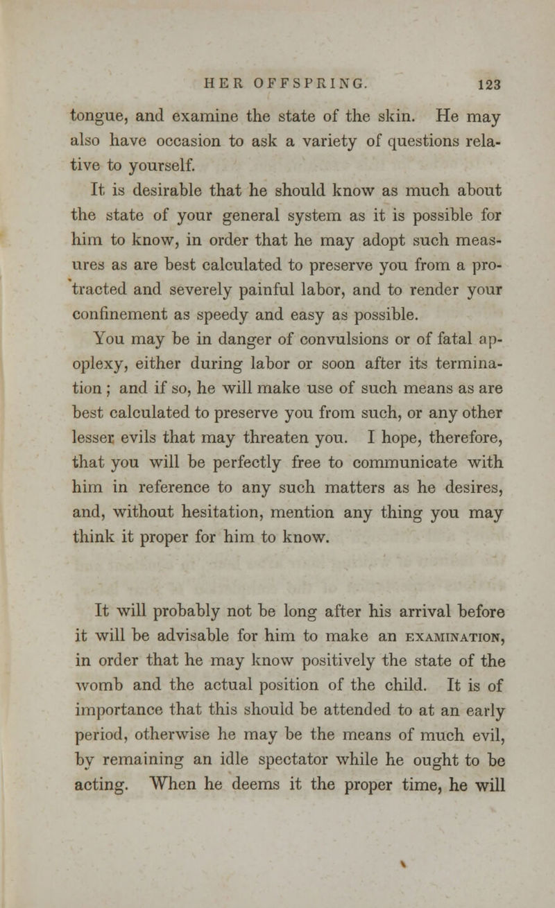 tongue, and examine the state of the skin. He may also have occasion to ask a variety of questions rela- tive to yourself. It is desirable that he should know as much about the state of your general system as it is possible for him to know, in order that he may adopt such meas- ures as are best calculated to preserve you from a pro- tracted and severely painful labor, and to render your confinement as speedy and easy as possible. You may be in danger of convulsions or of fatal ap- oplexy, either during labor or soon after its termina- tion ; and if so, he will make use of such means as are best calculated to preserve you from such, or any other lesser evils that may threaten you. I hope, therefore, that you will be perfectly free to communicate with him in reference to any such matters as he desires, and, without hesitation, mention any thing you may think it proper for him to know. It will probably not be long after his arrival before it will be advisable for him to make an examination, in order that he may know positively the state of the Avomb and the actual position of the child. It is of importance that this should be attended to at an early period, otherwise he may be the means of much evil, by remaining an idle spectator while he ought to be acting. When he deems it the proper time, he will