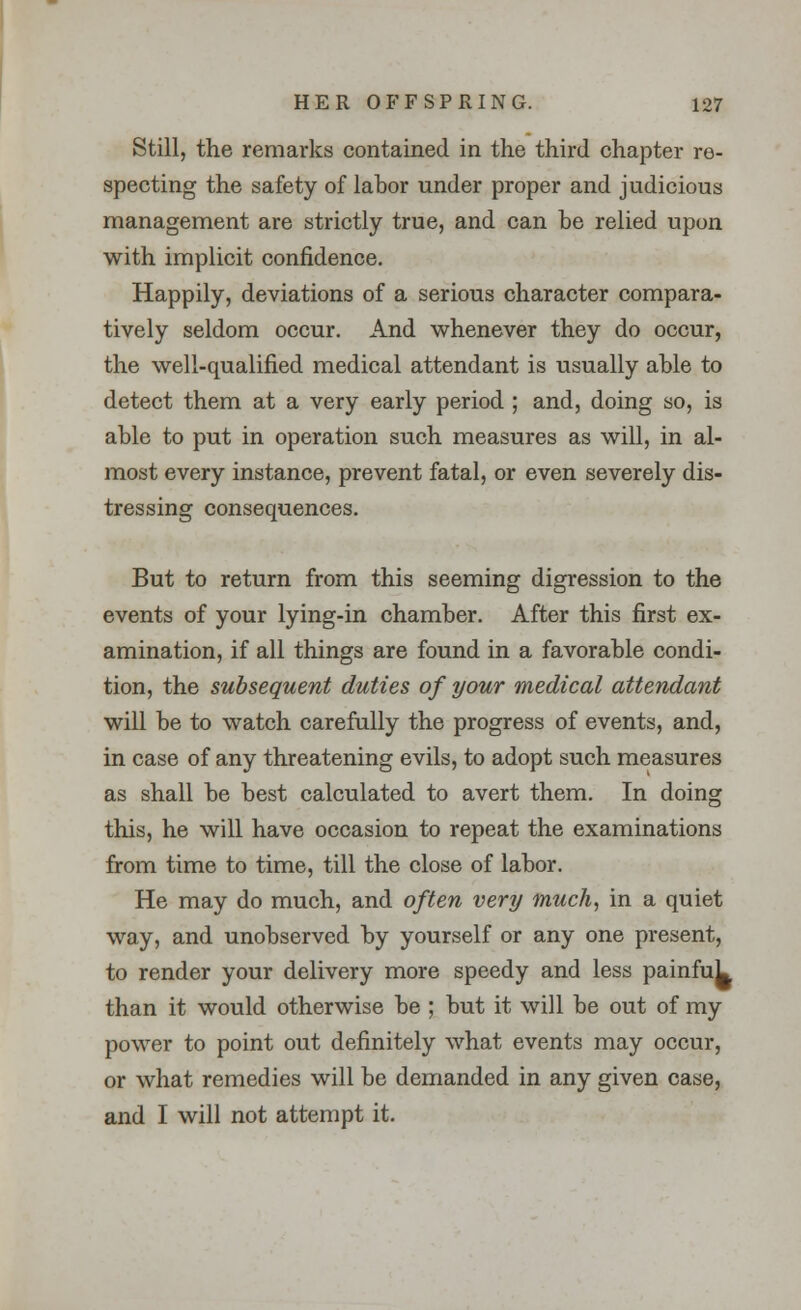 Still, the remarks contained in the third chapter re- specting the safety of labor under proper and judicious management are strictly true, and can be relied upon with implicit confidence. Happily, deviations of a serious character compara- tively seldom occur. And whenever they do occur, the well-qualified medical attendant is usually able to detect them at a very early period ; and, doing so, is able to put in operation such measures as will, in al- most every instance, prevent fatal, or even severely dis- tressing consequences. But to return from this seeming digression to the events of your lying-in chamber. After this first ex- amination, if all things are found in a favorable condi- tion, the subsequent duties of your medical attendant will be to watch carefully the progress of events, and, in case of any threatening evils, to adopt such measures as shall be best calculated to avert them. In doing this, he will have occasion to repeat the examinations from time to time, till the close of labor. He may do much, and often very much, in a quiet way, and unobserved by yourself or any one present, to render your delivery more speedy and less painfuL than it would otherwise be ; but it will be out of my power to point out definitely what events may occur, or what remedies will be demanded in any given case, and I will not attempt it.