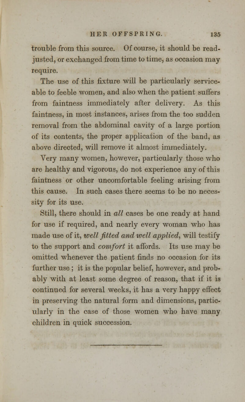 trouble from this source. Of course, it should be read- justed, or exchanged from time to time, as occasion may require. The use of this fixture will be particularly service- able to feeble women, and also when the patient suffers from faintness immediately after delivery. As this faintness, in most instances, arises from the too sudden removal from the abdominal cavity of a large portion of its contents, the proper application of the band, as above directed, will remove it almost immediately. Very many women, however, particularly those who are healthy and vigorous, do not experience any of this faintness or other uncomfortable feeling arising from this cause. In such cases there seems to be no neces- sity for its use. Still, there should in all cases be one ready at hand for use if required, and nearly every woman who has made use of it, well fitted and well applied, will testify to the support and comfort it affords. Its use may be omitted whenever the patient finds no occasion for its further use ; it is the popular belief, however, and prob- ably with at least some degree of reason, that if it is continued for several weeks, it has a very happy effect in preserving the natural form and dimensions, partic- ularly in the case of those women who have many children in quick succession.