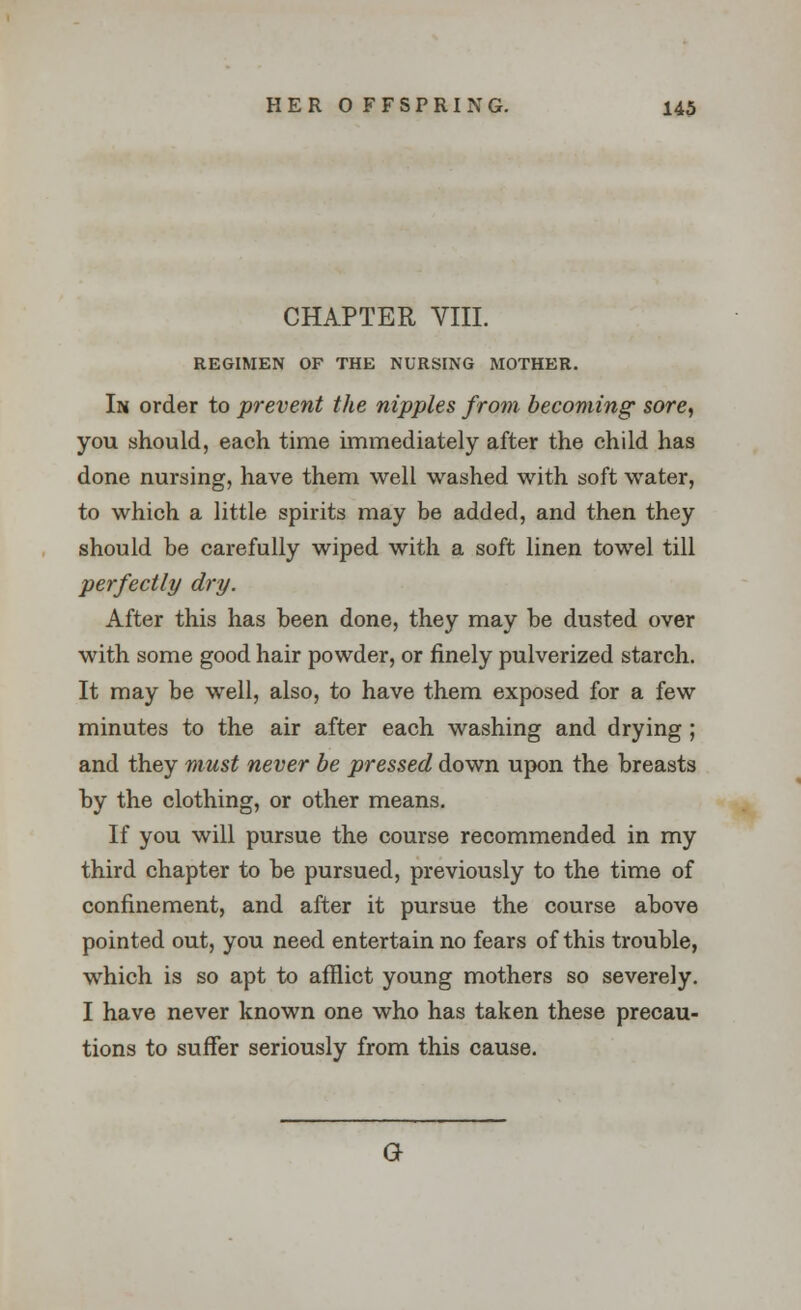 CHAPTER VIII. REGIMEN OF THE NURSING MOTHER. In order to prevent the nipples from becoming sore, you should, each time immediately after the child has done nursing, have them well washed with soft water, to which a little spirits may be added, and then they should be carefully wiped with a soft linen towel till perfectly dry. After this has been done, they may be dusted over with some good hair powder, or finely pulverized starch. It may be well, also, to have them exposed for a few minutes to the air after each washing and drying; and they must never be pressed down upon the breasts by the clothing, or other means. If you will pursue the course recommended in my third chapter to be pursued, previously to the time of confinement, and after it pursue the course above pointed out, you need entertain no fears of this trouble, which is so apt to afflict young mothers so severely. I have never known one who has taken these precau- tions to suffer seriously from this cause. a