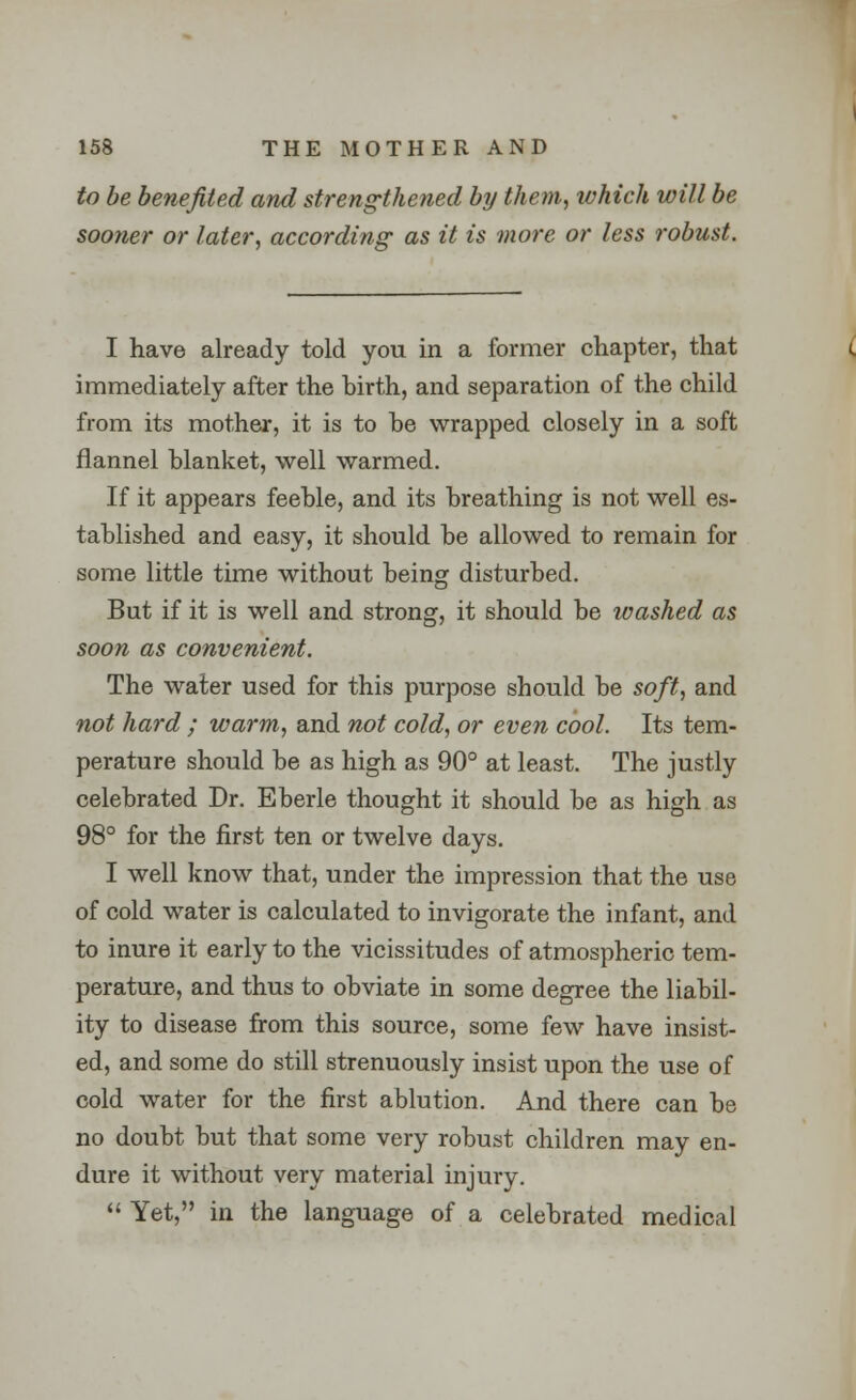 to be benefited and strengthened by them, which will be sooner or later, according as it is more or less robust. I have already told you in a former chapter, that immediately after the birth, and separation of the child from its mother, it is to he wrapped closely in a soft flannel blanket, well warmed. If it appears feeble, and its breathing is not well es- tablished and easy, it should be allowed to remain for some little time without being disturbed. But if it is well and strong, it should be washed as soon as convenient. The water used for this purpose should be soft, and not hard ; warm, and not cold, or even cool. Its tem- perature should be as high as 90° at least. The justly celebrated Dr. Eberle thought it should be as high as 98° for the first ten or twelve days. I well know that, under the impression that the use of cold water is calculated to invigorate the infant, and to inure it early to the vicissitudes of atmospheric tem- perature, and thus to obviate in some degree the liabil- ity to disease from this source, some few have insist- ed, and some do still strenuously insist upon the use of cold water for the first ablution. And there can be no doubt but that some very robust children may en- dure it without very material injury. II Yet, in the language of a celebrated medical