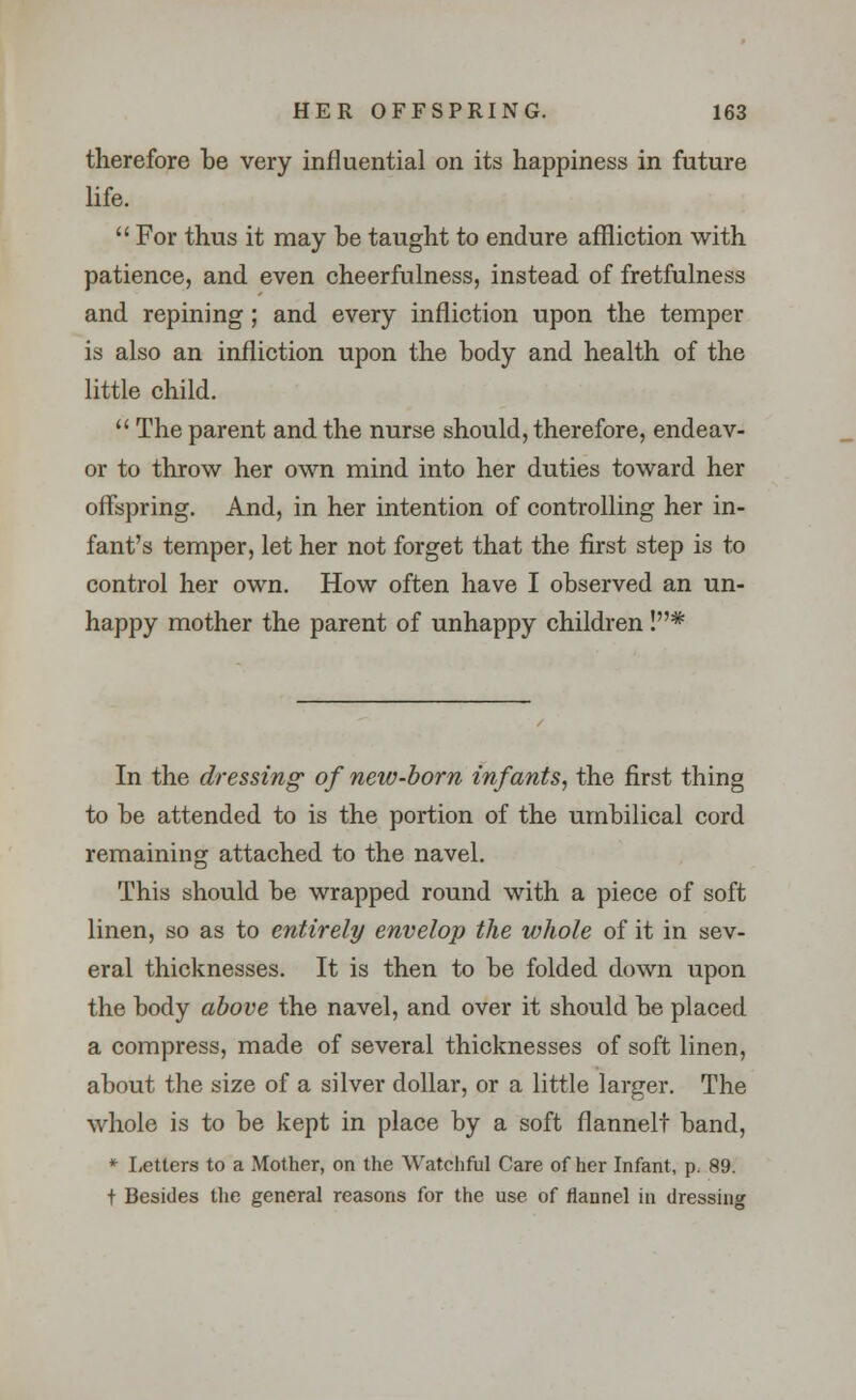 therefore be very influential on its happiness in future life.  For thus it may be taught to endure affliction with patience, and even cheerfulness, instead of fretfulness and repining; and every infliction upon the temper is also an infliction upon the body and health of the little child.  The parent and the nurse should, therefore, endeav- or to throw her own mind into her duties toward her offspring. And, in her intention of controlling her in- fant's temper, let her not forget that the first step is to control her own. How often have I observed an un- happy mother the parent of unhappy children !* In the dressing of new-born infants, the first thing to be attended to is the portion of the umbilical cord remaining attached to the navel. This should be wrapped round with a piece of soft linen, so as to entirely envelop the whole of it in sev- eral thicknesses. It is then to be folded down upon the body above the navel, and over it should be placed a compress, made of several thicknesses of soft linen, about the size of a silver dollar, or a little larger. The whole is to be kept in place by a soft fiannelt band, * Letters to a Mother, on the Watchful Care of her Infant, p. 89. t Besides the general reasons for the use of flannel in dressing