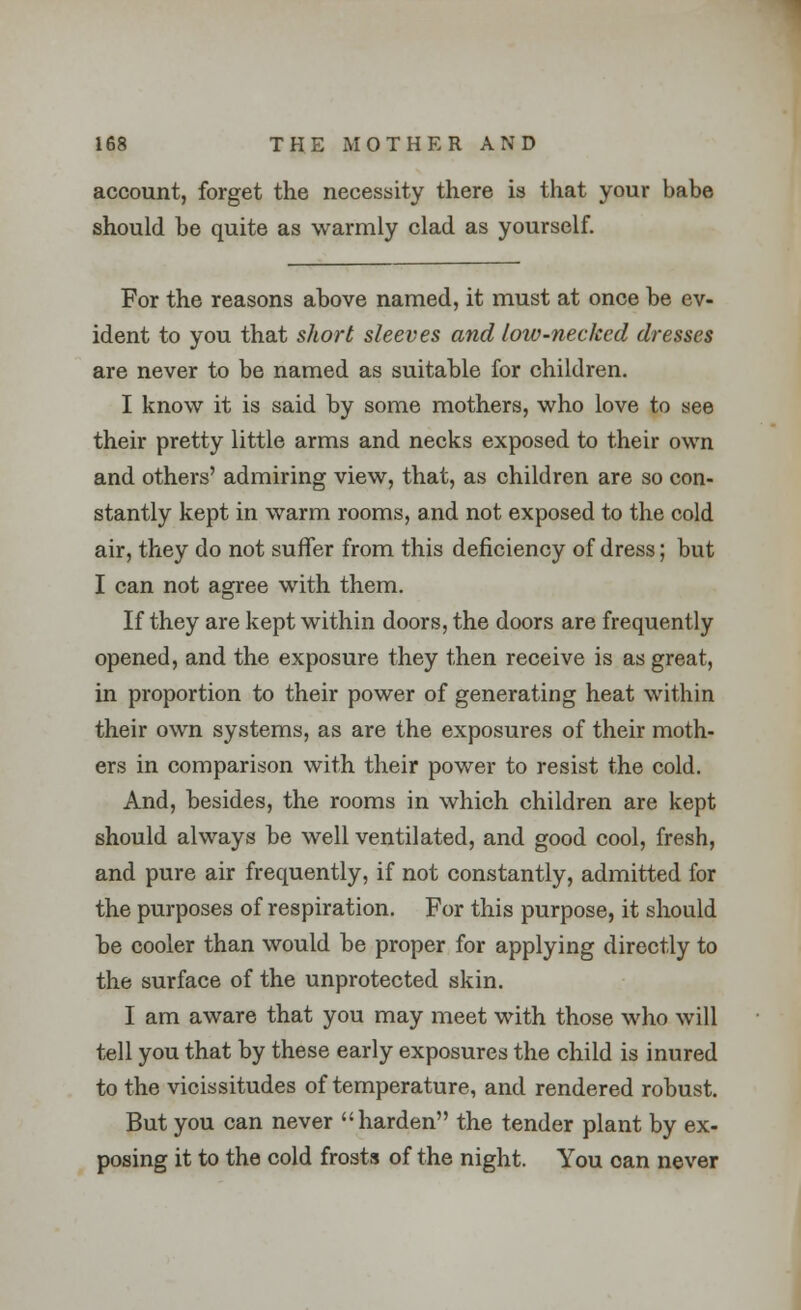 account, forget the necessity there is that your babe should be quite as warmly clad as yourself. For the reasons above named, it must at once be ev- ident to you that short sleeves and low-necked dresses are never to be named as suitable for children. I know it is said by some mothers, who love to see their pretty little arms and necks exposed to their own and others' admiring view, that, as children are so con- stantly kept in warm rooms, and not exposed to the cold air, they do not suffer from this deficiency of dress; but I can not agree with them. If they are kept within doors, the doors are frequently opened, and the exposure they then receive is as great, in proportion to their power of generating heat within their own systems, as are the exposures of their moth- ers in comparison with their power to resist the cold. And, besides, the rooms in which children are kept should always be well ventilated, and good cool, fresh, and pure air frequently, if not constantly, admitted for the purposes of respiration. For this purpose, it should be cooler than would be proper for applying directly to the surface of the unprotected skin. I am aware that you may meet with those who will tell you that by these early exposures the child is inured to the vicissitudes of temperature, and rendered robust. But you can never harden the tender plant by ex- posing it to the cold frosts of the night. You can never