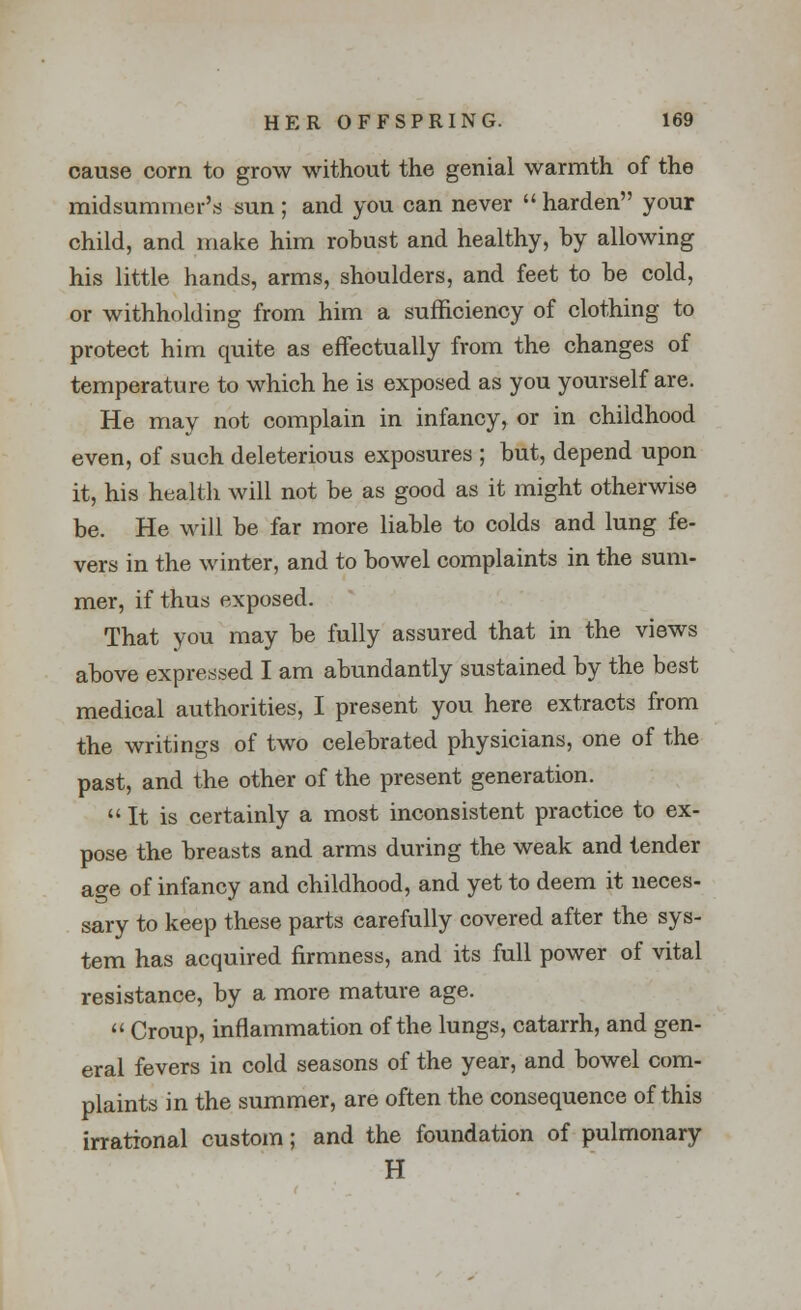 cause corn to grow without the genial warmth of the midsummer's sun ; and you can never  harden your child, and make him robust and healthy, by allowing his little hands, arms, shoulders, and feet to be cold, or withholding from him a sufficiency of clothing to protect him quite as effectually from the changes of temperature to which he is exposed as you yourself are. He may not complain in infancy, or in childhood even, of such deleterious exposures ; but, depend upon it, his health will not be as good as it might otherwise be. He will be far more liable to colds and lung fe- vers in the winter, and to bowel complaints in the sum- mer, if thus exposed. That you may be fully assured that in the views above expressed I am abundantly sustained by the best medical authorities, I present you here extracts from the writings of two celebrated physicians, one of the past, and the other of the present generation. It is certainly a most inconsistent practice to ex- pose the breasts and arms during the weak and tender age of infancy and childhood, and yet to deem it neces- sary to keep these parts carefully covered after the sys- tem has acquired firmness, and its full power of vital resistance, by a more mature age.  Croup, inflammation of the lungs, catarrh, and gen- eral fevers in cold seasons of the year, and bowel com- plaints in the summer, are often the consequence of this irrational custom; and the foundation of pulmonary H