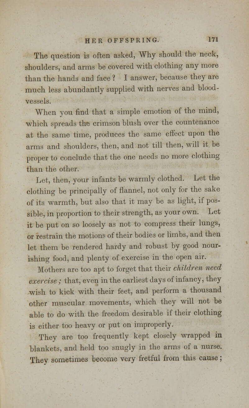 The question is often asked, Why should the neck, shoulders, and arms be covered with clothing any more than the hands and face ? I answer, because they are much less abundantly supplied with nerves and blood- vessels. When you find that a simple emotion of the mind, which spreads the crimson blush over the countenance at the same time, produces the same effect upon the arms and shoulders, then, and not till then, will it be proper to conclude that the one needs no more clothing than the other. Let, then, your infants be warmly clothed. Let the clothing be principally of flannel, not only for the sake of its warmth, but also that it may be as light, if pos- sible, in proportion to their strength, as your own. Let it be put on so loosely as not to compress their lungs, or restrain the motions of their bodies or limbs, and then let them be rendered hardy and robust by good nour- ishing food, and plenty of exercise in the open air. Mothers are too apt to forget that their children need exercise ; that, even in the earliest days of infancy, they wish to kick with their feet, and perform a thousand other muscular movements, which they will not be able to do with the freedom desirable if their clothing is either too heavy or put on improperly. They are too frequently kept closely wrapped in blankets, and held too snugly in the arms of a nurse. They sometimes become very fretful from this cause;