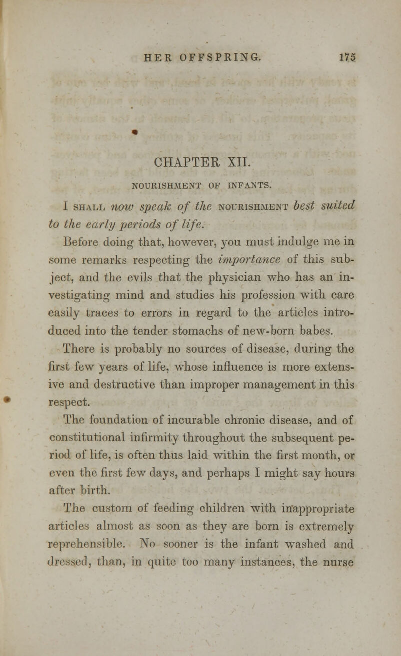 CHAPTER XII. NOURISHMENT OF INFANTS. I shall now speak of the nourishment best suited to the early periods of life. Before doing that, however, you must indulge me in some remarks respecting the importance of this sub- ject, and the evils that the physician who has an in- vestigating mind and studies his profession with care easily traces to errors in regard to the articles intro- duced into the tender stomachs of new-horn babes. There is probably no sources of disease, during the first few years of life, whose influence is more extens- ive and destructive than improper management in this respect. The foundation of incurable chronic disease, and of constitutional infirmity throughout the subsequent pe- riod of life, is often thus laid within the first month, or even the first few days, and perhaps I might say hours after birth. The custom of feeding children with inappropriate articles almost as soon as they are born is extremely reprehensible. No sooner is the infant washed and dressed, than, in quite too many instances, the nurse