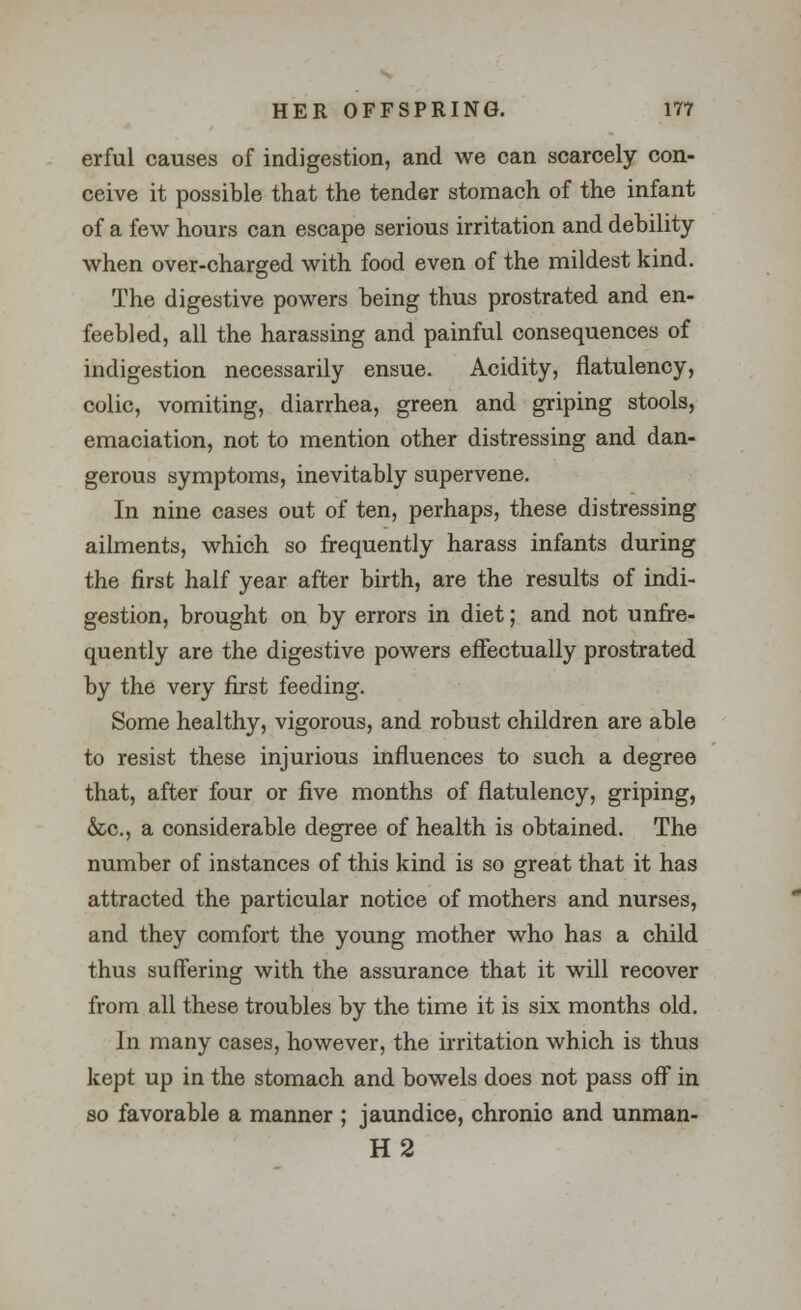 erful causes of indigestion, and we can scarcely con- ceive it possible that the tender stomach of the infant of a few hours can escape serious irritation and debility when over-charged with food even of the mildest kind. The digestive powers being thus prostrated and en- feebled, all the harassing and painful consequences of indigestion necessarily ensue. Acidity, flatulency, colic, vomiting, diarrhea, green and griping stools, emaciation, not to mention other distressing and dan- gerous symptoms, inevitably supervene. In nine cases out of ten, perhaps, these distressing ailments, which so frequently harass infants during the first half year after birth, are the results of indi- gestion, brought on by errors in diet; and not unfre- quently are the digestive powers effectually prostrated by the very first feeding. Some healthy, vigorous, and robust children are able to resist these injurious influences to such a degree that, after four or five months of flatulency, griping, &c, a considerable degree of health is obtained. The number of instances of this kind is so great that it has attracted the particular notice of mothers and nurses, and they comfort the young mother who has a child thus suffering with the assurance that it will recover from all these troubles by the time it is six months old. In many cases, however, the irritation which is thus kept up in the stomach and bowels does not pass off in so favorable a manner ; jaundice, chronic and unman- H2