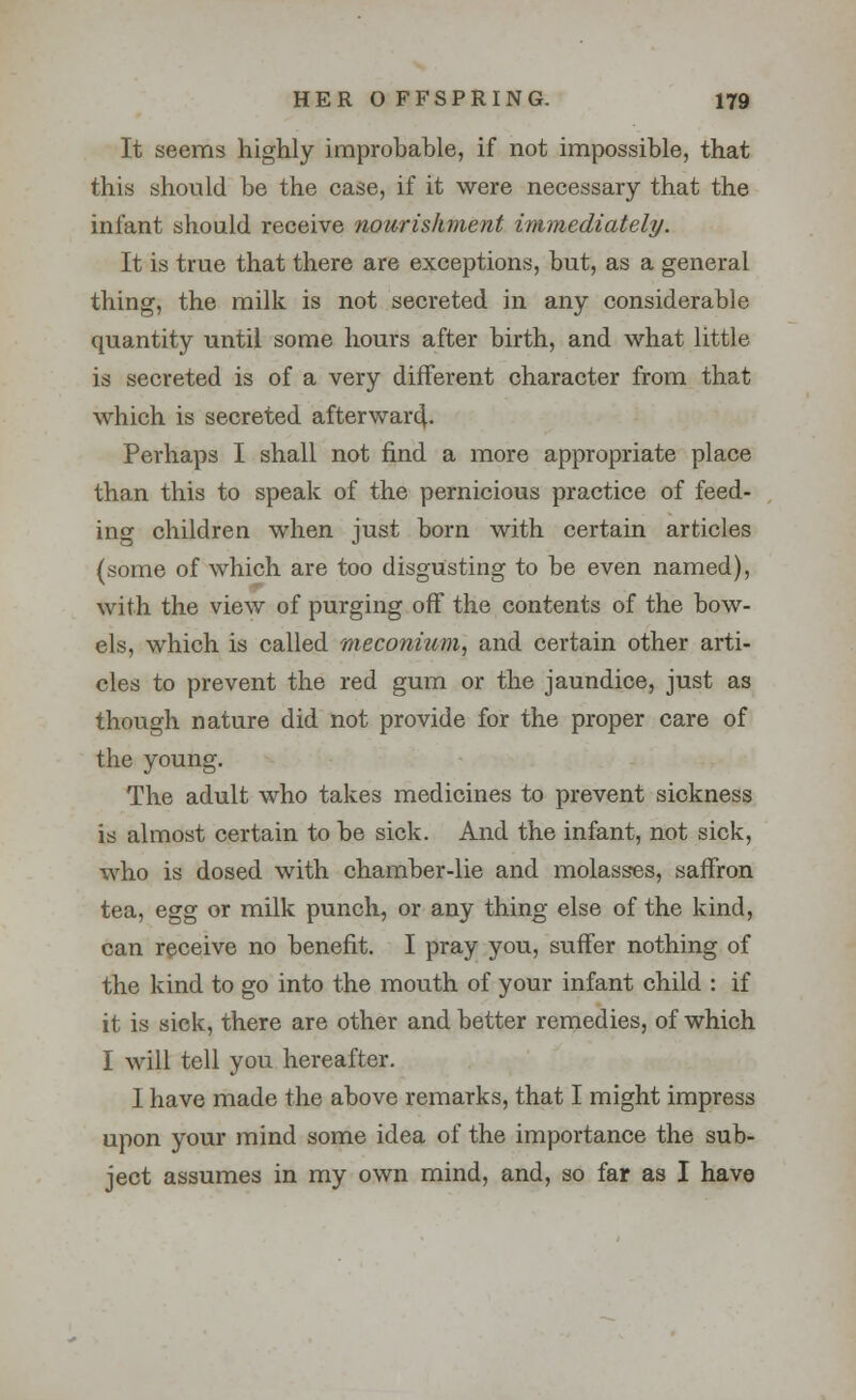 It seems highly improbable, if not impossible, that this should be the case, if it were necessary that the infant should receive nourishment immediately. It is true that there are exceptions, but, as a general thing, the milk is not secreted in any considerable quantity until some hours after birth, and what little is secreted is of a very different character from that which is secreted afterward,. Perhaps I shall not find a more appropriate place than this to speak of the pernicious practice of feed- ing children when just born with certain articles (some of which are too disgusting to be even named), with the view of purging off the contents of the bow- els, which is called meconium, and certain other arti- cles to prevent the red gum or the jaundice, just as though nature did not provide for the proper care of the young. The adult who takes medicines to prevent sickness is almost certain to be sick. And the infant, not sick, who is dosed with chamber-lie and molasses, saffron tea, egg or milk punch, or any thing else of the kind, can receive no benefit. I pray you, suffer nothing of the kind to go into the mouth of your infant child : if it is sick, there are other and better remedies, of which I will tell you hereafter. I have made the above remarks, that I might impress upon your mind some idea of the importance the sub- ject assumes in my own mind, and, so far as I have