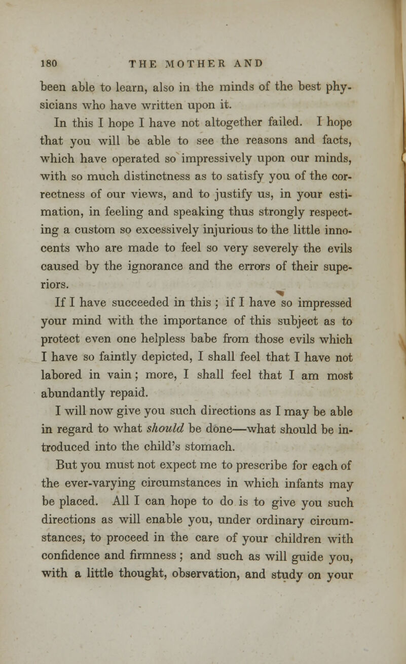 been able to learn, also in the minds of the best phy- sicians who have written upon it. In this I hope I have not altogether failed. I hope that you will be able to see the reasons and facts, which have operated so impressively upon our minds, with so much distinctness as to satisfy you of the cor- rectness of our views, and to justify us, in your esti- mation, in feeling and speaking thus strongly respect- ing a custom so excessively injurious to the little inno- cents who are made to feel so very severely the evils caused by the ignorance and the errors of their supe- riors. If I have succeeded in this ; if I have so impressed your mind with the importance of this subject as to protect even one helpless babe from those evils which I have so faintly depicted, I shall feel that I have not labored in vain; more, I shall feel that I am most abundantly repaid. I will now give you such directions as I may be able in regard to what should be done—what should be in- troduced into the child's stomach. But you must not expect me to prescribe for each of the ever-varying circumstances in which infants may be placed. All I can hope to do is to give you such directions as will enable you, under ordinary circum- stances, to proceed in the care of your children with confidence and firmness ; and such as will guide you, with a little thought, observation, and study on your