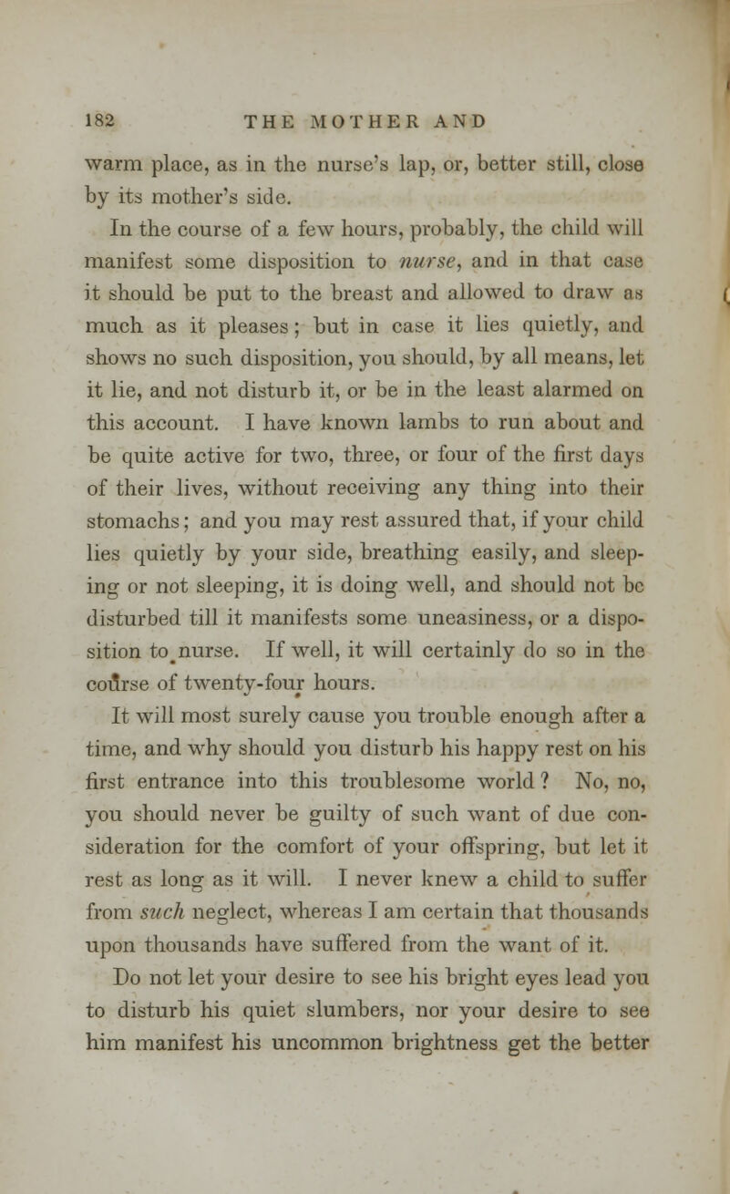 warm place, as in the nurse's lap, or, better still, close by its mother's side. In the course of a few hours, probably, the child will manifest some disposition to nurse, and in that case it should be put to the breast and allowed to draw as much as it pleases; but in case it lies quietly, and shows no such disposition, you should, by all means, let it lie, and not disturb it, or be in the least alarmed on this account. I have known lambs to run about and be quite active for two, three, or four of the first days of their lives, without receiving any thing into their stomachs; and you may rest assured that, if your child lies quietly by your side, breathing easily, and sleep- ing or not sleeping, it is doing well, and should not be disturbed till it manifests some uneasiness, or a dispo- sition to_ nurse. If well, it will certainly do so in the course of twenty-four hours. It will most surely cause you trouble enough after a time, and wrhy should you disturb his happy rest on his first entrance into this troublesome world ? No, no, you should never be guilty of such want of due con- sideration for the comfort of your offspring, but let it rest as long as it will. I never knew a child to suffer from such neglect, whereas I am certain that thousands upon thousands have suffered from the want of it. Do not let your desire to see his bright eyes lead you to disturb his quiet slumbers, nor your desire to see him manifest his uncommon brightness get the better