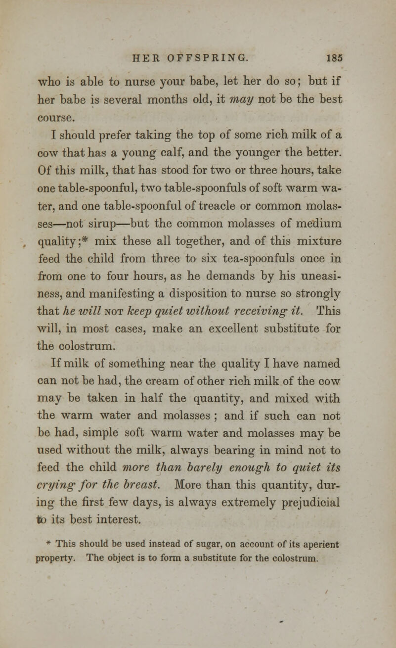 who is able to nurse your babe, let her do so; but if her babe is several months old, it may not be the best course. I should prefer taking the top of some rich milk of a cow that has a young calf, and the younger the better. Of this milk, that has stood for two or three hours, take one table-spoonful, two table-spoonfuls of soft warm wa- ter, and one table-spoonful of treacle or common molas- ses—not sirup—but the common molasses of medium quality ;* mix these all together, and of this mixture feed the child from three to six tea-spoonfuls once in from one to four hours, as he demands by his uneasi- ness, and manifesting a disposition to nurse so strongly that he will not keep quiet without receiving it. This will, in most cases, make an excellent substitute for the colostrum. If milk of something near the quality I have named can not be had, the cream of other rich milk of the cow may be taken in half the quantity, and mixed with the warm water and molasses ; and if such can not be had, simple soft warm water and molasses may be used without the milk, always bearing in mind not to feed the child more than barely enough to quiet its crying for the breast. More than this quantity, dur- ing the first few days, is always extremely prejudicial tto its best interest. * This should be used instead of sugar, on account of its aperient property. The object is to form a substitute for the colostrum.