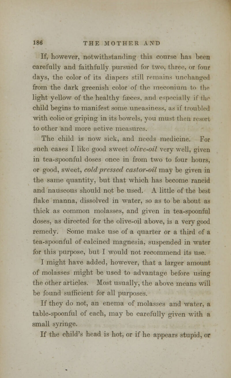 If, however, notwithstanding this course has heen carefully and faithfully pursued for two. three, or four days, the color of its diapers still remains unchanged from the dark greenish color of the meconium to tlm light yellow of the healthy faeces, and especially if the child hegins to manifest some uneasiness, as if troubled with colic or griping in its bowels, you must then resort to other and more active measures. The child is now sick, and needs medicine. For such cases I like good sweet olive-oil very well, given in tea-spoonful doses once in from two to four hours, or good, sweet, cold pressed castor-oil may he given in the same quantity, hut that which has become rancid and nauseous should not he used. A little of the best flake manna, dissolved in water, so as to be about as thick as common molasses, and given in tea-spoonful doses, as directed for the olive-oil above, is a very good remedy. Some make use of a quarter or a third of a tea-spoonful of calcined magnesia, suspended in water for this purpose, but I would not recommend its use. I might have added, however, that a larger amount of molasses might be used to advantage before using the other articles. Most usually, the above means will be found sufficient for all purposes. If they do not, an enema of molasses and water, a table-spoonful of each, may be carefully given with a small syringe. If the child's head is hot, or if he appears stupid, or