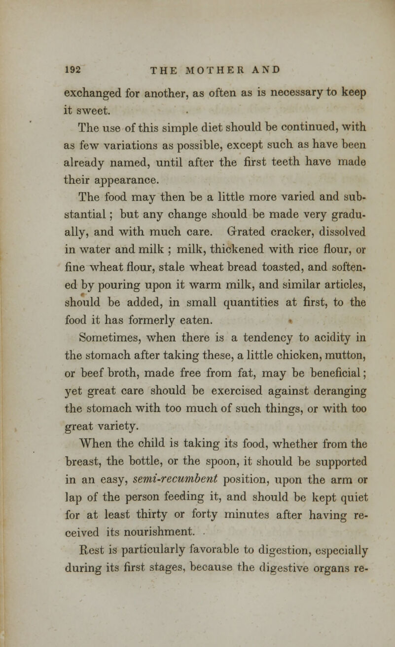 exchanged for another, as often as is necessary to keep it sweet. The use of this simple diet should be continued, with as few variations as possible, except such as have been already named, until after the first teeth have made their appearance. The food may then be a little more varied and sub- stantial ; but any change should be made very gradu- ally, and with much care. Grated cracker, dissolved in water and milk ; milk, thickened with rice flour, or fine wheat flour, stale wheat bread toasted, and soften- ed by pouring upon it warm milk, and similar articles, should be added, in small quantities at first, to the food it has formerly eaten. Sometimes, when there is a tendency to acidity in the stomach after taking these, a little chicken, mutton, or beef broth, made free from fat, may be beneficial; yet great care should be exercised against deranging the stomach with too much of such things, or with too great variety. When the child is taking its food, whether from the breast, the bottle, or the spoon, it should be supported in an easy, semi-recumbent position, upon the arm or lap of the person feeding it, and should be kept quiet for at least thirty or forty minutes after having re- ceived its nourishment. Rest is particularly favorable to digestion, especially during its first stages, because the digestive organs re-